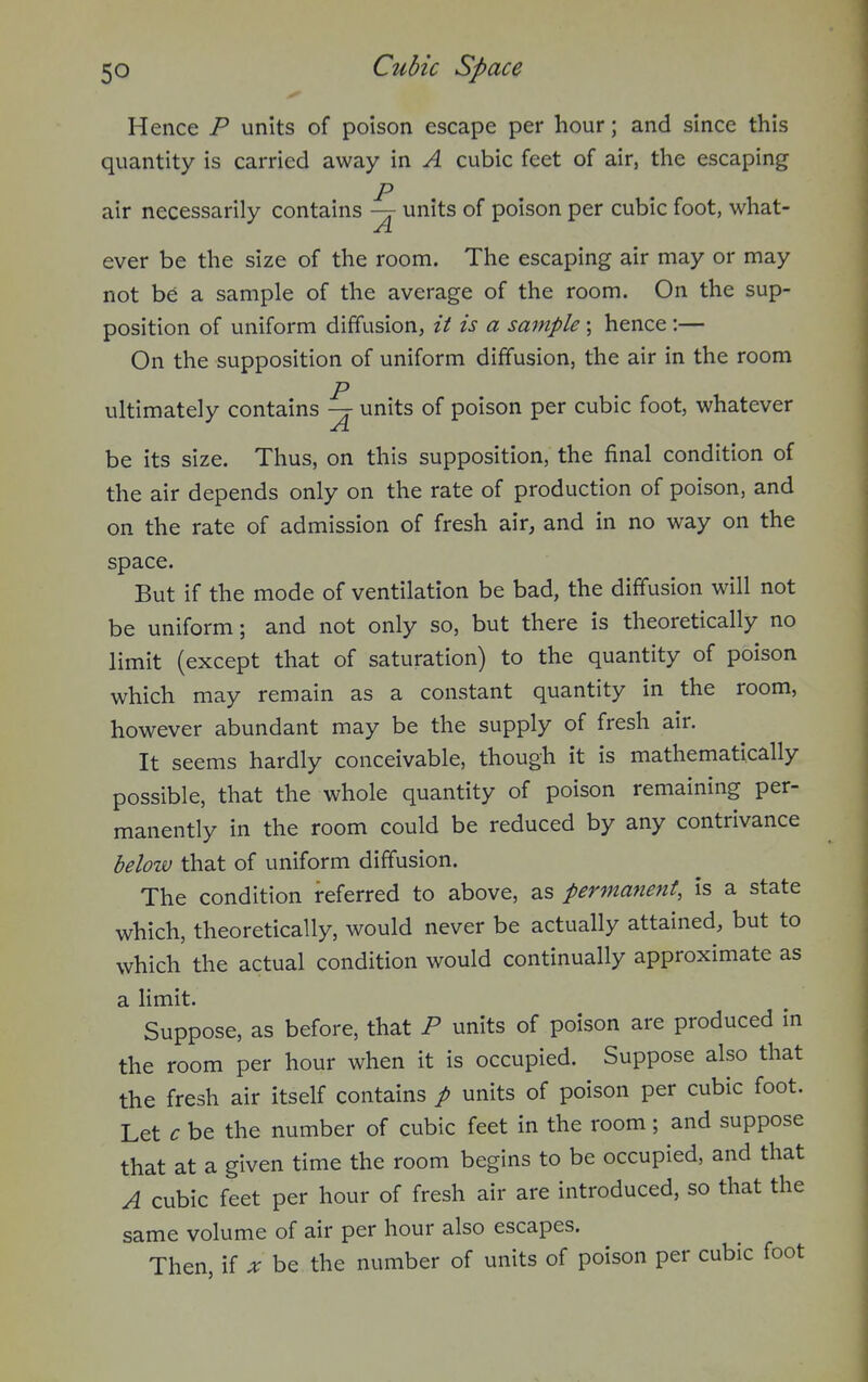 Hence P units of poison escape per hour; and since this quantity is carried away in A cubic feet of air, the escaping p air necessarily contains —r units of poison per cubic foot, what- ever be the size of the room. The escaping air may or may not be a sample of the average of the room. On the sup- position of uniform diffusion, it is a sample; hence :— On the supposition of uniform diffusion, the air in the room p ultimately contains -j units of poison per cubic foot, whatever be its size. Thus, on this supposition, the final condition of the air depends only on the rate of production of poison, and on the rate of admission of fresh air, and in no way on the space. But if the mode of ventilation be bad, the diffusion will not be uniform; and not only so, but there is theoretically no limit (except that of saturation) to the quantity of poison which may remain as a constant quantity in the room, however abundant may be the supply of fresh air. It seems hardly conceivable, though it is mathematically possible, that the whole quantity of poison remaining per- manently in the room could be reduced by any contrivance below that of uniform diffusion. The condition referred to above, as permanent, is a state which, theoretically, would never be actually attained, but to which the actual condition would continually approximate as a limit. Suppose, as before, that P units of poison are produced in the room per hour when it is occupied. Suppose also that the fresh air itself contains p units of poison per cubic foot. Let c be the number of cubic feet in the room; and suppose that at a given time the room begins to be occupied, and that A cubic feet per hour of fresh air are introduced, so that the same volume of air per hour also escapes. Then, if x be the number of units of poison per cubic foot