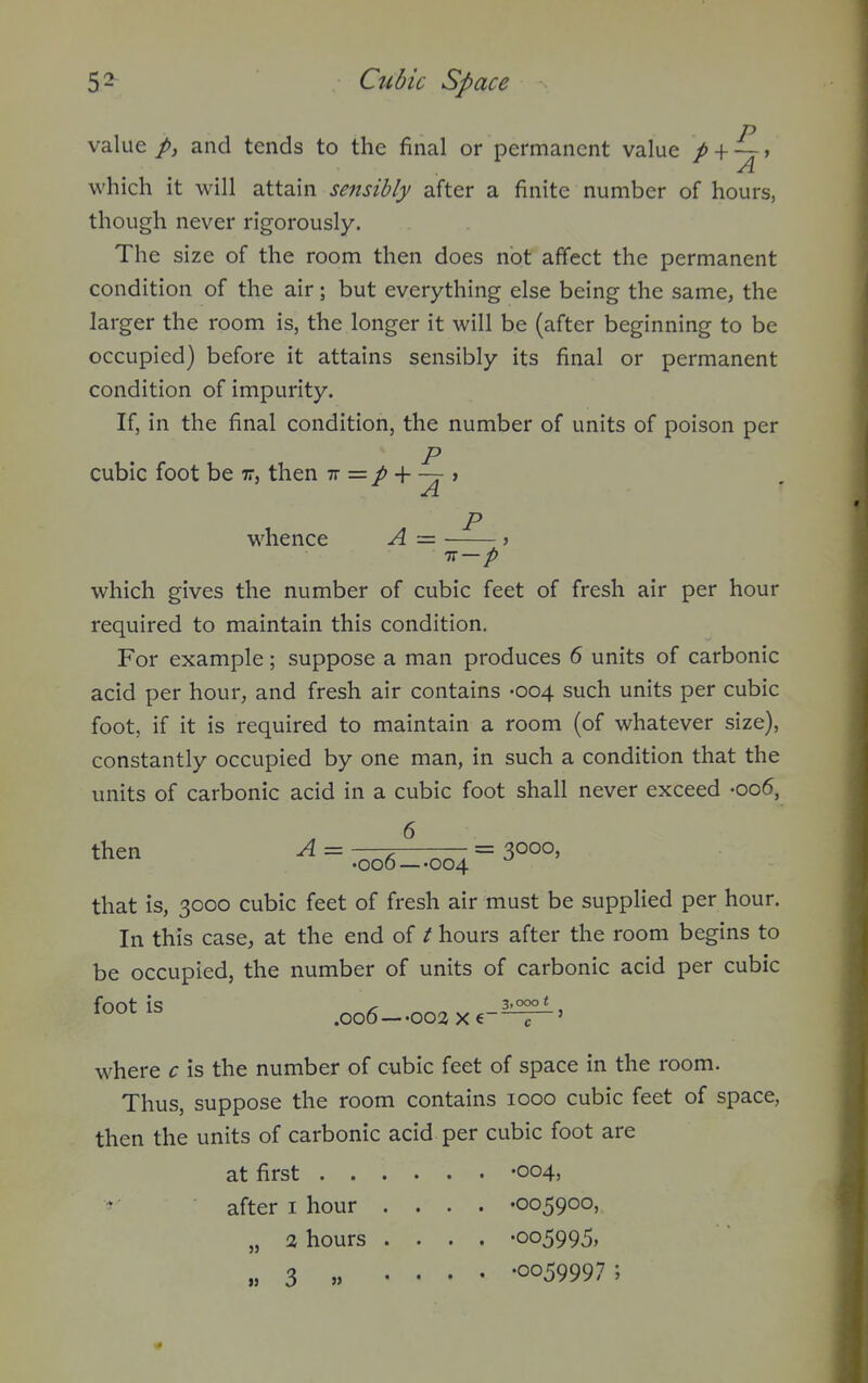 value p, and tends to the final or permanent value p + ~ff which it will attain sensibly after a finite number of hours, though never rigorously. The size of the room then does not affect the permanent condition of the air; but everything else being the same, the larger the room is, the longer it will be (after beginning to be occupied) before it attains sensibly its final or permanent condition of impurity. If, in the final condition, the number of units of poison per p cubic foot be ir, then tt = + — , Ji. r> whence A = Tt — p which gives the number of cubic feet of fresh air per hour required to maintain this condition. For example; suppose a man produces 6 units of carbonic acid per hour, and fresh air contains -004 such units per cubic foot, if it is required to maintain a room (of whatever size), constantly occupied by one man, in such a condition that the units of carbonic acid in a cubic foot shall never exceed -006, *en -^ = .oo6-.oo4=3°°°' that is, 3000 cubic feet of fresh air must be supplied per hour. In this case, at the end of / hours after the room begins to be occupied, the number of units of carbonic acid per cubic foot is .006-002 xe-^' where c is the number of cubic feet of space in the room. Thus, suppose the room contains 1000 cubic feet of space, then the units of carbonic acid per cubic foot are at first -004, ^- after i hour .... -005900, „ 2 hours .... -005995, „ 3 „ .... -0059997;