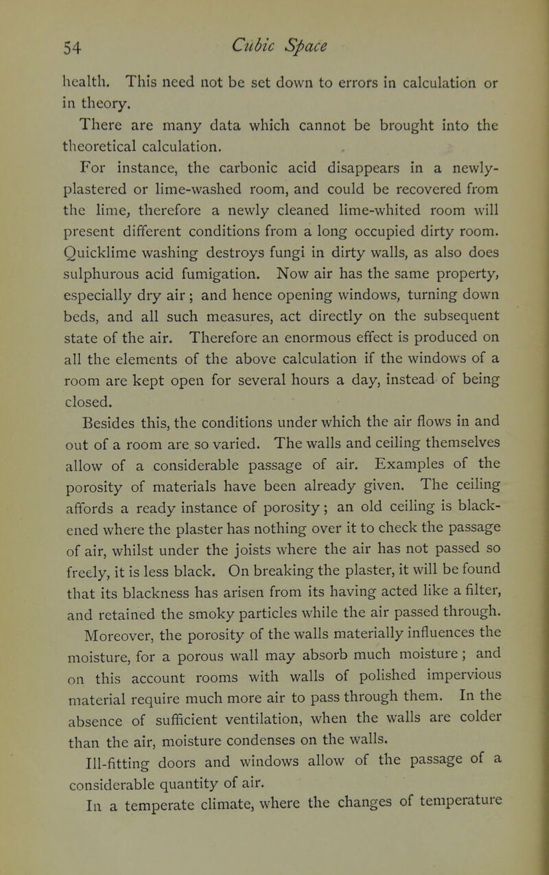health. This need not be set down to errors in calculation or in theory. There are many data which cannot be brought into the theoretical calculation. For instance, the carbonic acid disappears in a newly- plastered or lime-washed room, and could be recovered from the lime, therefore a newly cleaned lime-whited room will present different conditions from a long occupied dirty room. Quicklime washing destroys fungi in dirty walls, as also does sulphurous acid fumigation. Now air has the same property, especially dry air ; and hence opening windows, turning down beds, and all such measures, act directly on the subsequent state of the air. Therefore an enormous effect is produced on all the elements of the above calculation if the windows of a room are kept open for several hours a day, instead of being closed. Besides this, the conditions under which the air flows in and out of a room are so varied. The walls and ceiling themselves allow of a considerable passage of air. Examples of the porosity of materials have been already given. The ceiling affords a ready instance of porosity; an old ceihng is black- ened where the plaster has nothing over it to check the passage of air, whilst under the joists where the air has not passed so freely, it is less black. On breaking the plaster, it will be found that its blackness has arisen from its having acted like a filter, and retained the smoky particles while the air passed through. Moreover, the porosity of the walls materially influences the moisture, for a porous wall may absorb much moisture; and on this account rooms with walls of polished impervious material require much more air to pass through them. In the absence of sufficient ventilation, when the walls are colder than the air, moisture condenses on the walls. Ill-fitting doors and windows allow of the passage of a considerable quantity of air. In a temperate climate, where the changes of temperature