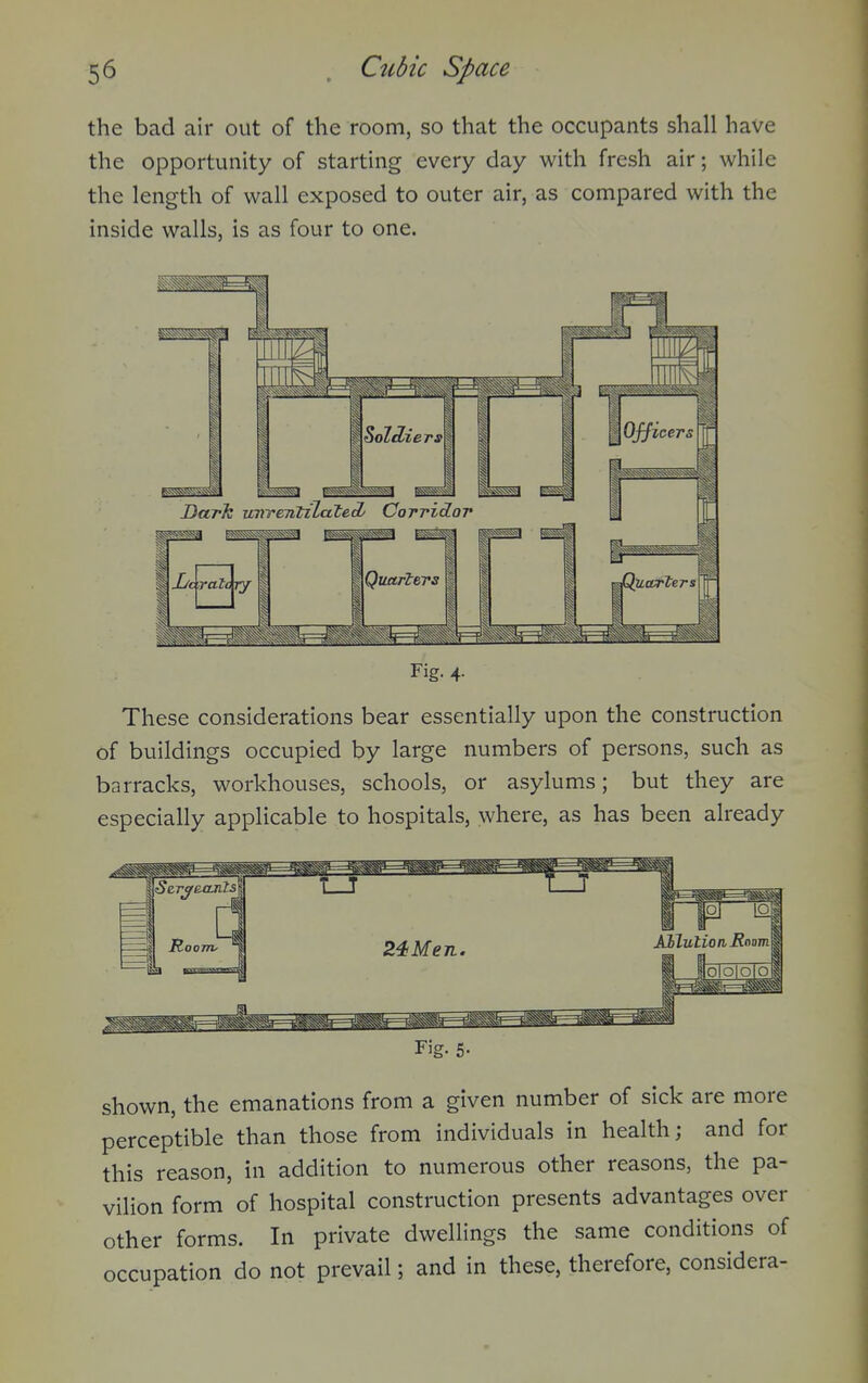 the bad air out of the room, so that the occupants shall have the opportunity of starting every day with fresh air; while the length of wall exposed to outer air, as compared with the inside walls, is as four to one. Dark uvTentzZateA Corridor i I la ^^^^^^^^^^ 1 ^Quarters I Fig. 4- These considerations bear essentially upon the construction of buildings occupied by large numbers of persons, such as barracks, workhouses, schools, or asylums; but they are especially applicable to hospitals, where, as has been already Fig. 5- shown, the emanations from a given number of sick are more perceptible than those from individuals in health; and for this reason, in addition to numerous other reasons, the pa- vilion form of hospital construction presents advantages over other forms. In private dwellings the same conditions of occupation do not prevail; and in these, therefore, considera-