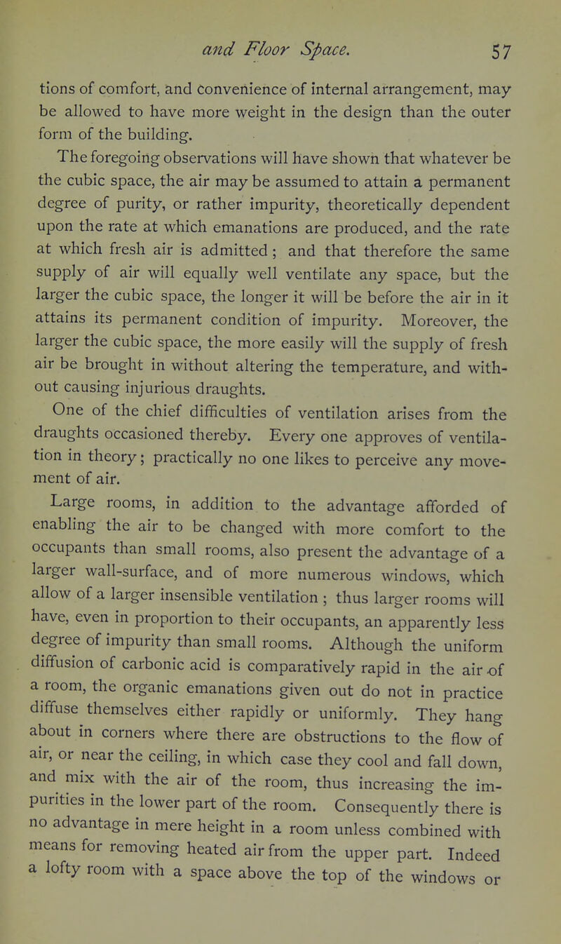 tions of comfort, and convenience of internal arrangement, may- be allowed to have more weight in the design than the outer form of the building. The foregoing observations will have shown that whatever be the cubic space, the air may be assumed to attain a permanent degree of purity, or rather impurity, theoretically dependent upon the rate at which emanations are produced, and the rate at which fresh air is admitted; and that therefore the same supply of air will equally well ventilate any space, but the larger the cubic space, the longer it will be before the air in it attains its permanent condition of impurity. Moreover, the larger the cubic space, the more easily will the supply of fresh air be brought in without altering the temperature, and with- out causing injurious draughts. One of the chief difficulties of ventilation arises from the draughts occasioned thereby. Every one approves of ventila- tion in theory; practically no one likes to perceive any move- ment of air. Large rooms, in addition to the advantage afforded of enabling the air to be changed with more comfort to the occupants than small rooms, also present the advantage of a larger wall-surface, and of more numerous windows, which allow of a larger insensible ventilation ; thus larger rooms will have, even in proportion to their occupants, an apparently less degree of impurity than small rooms. Although the uniform diffusion of carbonic acid is comparatively rapid in the air of a room, the organic emanations given out do not in practice diffuse themselves either rapidly or uniformly. They hang about in corners where there are obstructions to the flow of air, or near the ceiling, in which case they cool and fall down, and mix with the air of the room, thus increasing the im- purities in the lower part of the room. Consequently there is no advantage in mere height in a room unless combined with means for removing heated air from the upper part. Indeed a lofty room with a space above the top of the windows or