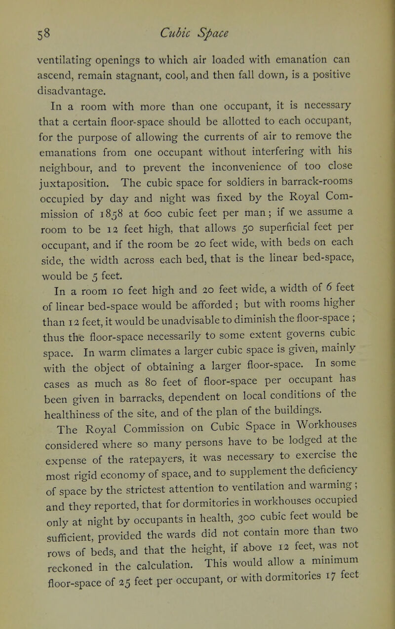 ventilating openings to which air loaded with emanation can ascend, remain stagnant, cool, and then fall down, is a positive disadvantage. In a room with more than one occupant, it is necessary that a certain floor-space should be allotted to each occupant, for the purpose of allowing the currents of air to remove the emanations from one occupant without interfering with his neighbour, and to prevent the inconvenience of too close juxtaposition. The cubic space for soldiers in barrack-rooms occupied by day and night was fixed by the Royal Com- mission of 1858 at 600 cubic feet per man; if we assume a room to be \% feet high, that allows 50 superficial feet per occupant, and if the room be 20 feet wide, with beds on each side, the width across each bed, that is the linear bed-space, would be 5 feet. In a room 10 feet high and 20 feet wide, a width of 6 feet of linear bed-space would be afforded ; but with rooms higher than 12 feet, it would be unadvisable to diminish the floor-space ; thus the floor-space necessarily to some extent governs cubic space. In warm climates a larger cubic space is given, mainly with the object of obtaining a larger floor-space. In some cases as much as 80 feet of floor-space per occupant has been given in barracks, dependent on local conditions of the healthiness of the site, and of the plan of the buildings. The Royal Commission on Cubic Space in Workhouses considered where so many persons have to be lodged at the expense of the ratepayers, it was necessary to exercise the most rigid economy of space, and to supplement the deficiency of space by the strictest attention to ventilation and warming ; and they reported, that for dormitories in workhouses occupied only at night by occupants in health. 300 cubic feet would be sufficient, provided the wards did not contain more than two rows of beds, and that the height, if above 12 feet, was not reckoned in the calculation. This would allow a mmimum floor-space of 25 feet per occupant, or with dormitories 17 feet