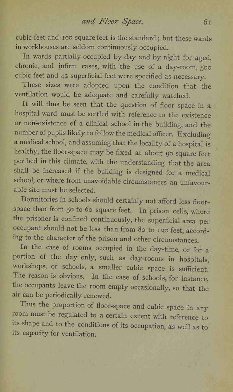 cubic feet and loo square feet is the standard ; but these wards in workhouses are seldom continuously occupied. In wards partially occupied by day and by night for aged, chronic, and infirm cases, with the use of a day-room, 500 cubic feet and 42 superficial feet were specified as necessary. These sizes were adopted upon the condition that the ventilation would be adequate and carefully watched. It will thus be seen that the question of floor space in a hospital ward must be settled with reference to the existence or non-existence of a clinical school in the building, and the number of pupils likely to follow the medical officer. Excluding a medical school, and assuming that the locality of a hospital is healthy, the floor-space may be fixed at about 90 square feet per bed in this climate, with the understanding that the area shall be increased if the building is designed for a medical school, or where from unavoidable circumstances an unfavour- able site must be selected. Dormitories in schools should certainly not afibrd less floor- space than from 50 to 60 square feet. In prison cells, where the prisoner is confined continuously, the superficial area per occupant should not be less than from 80 to 120 feet, accord- ing to the character of the prison and other circumstances. In the case of rooms occupied in the day-time, or for a portion of the day only, such as day-rooms in hospitals, workshops, or schools, a smaller cubic space is sufficient.' The reason is obvious. In the case of schools, for instance, the occupants leave the room empty occasionally, so that the air can be periodically renewed. Thus the proportion of floor-space and cubic space in any room must be regulated to a certain extent with reference to its shape and to the conditions of its occupation, as well as to its capacity for ventilation.