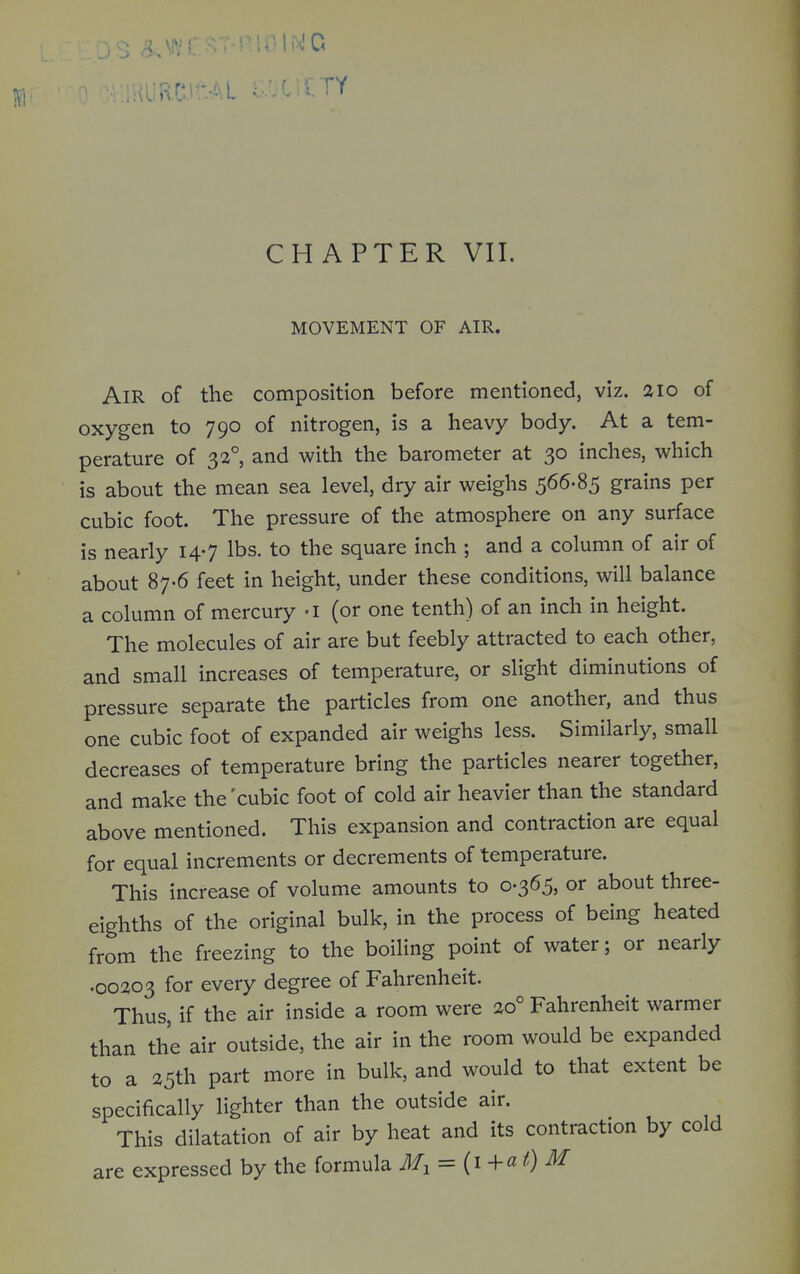 CHAPTER VII. MOVEMENT OF AIR. Air of the composition before mentioned, viz. 210 of oxygen to 790 of nitrogen, is a heavy body. At a tem- perature of 32°, and with the barometer at 30 inches, which is about the mean sea level, dry air weighs grains per cubic foot. The pressure of the atmosphere on any surface is nearly 14-7 lbs. to the square inch ; and a column of air of about 87-6 feet in height, under these conditions, will balance a column of mercury -i (or one tenth) of an inch in height. The molecules of air are but feebly attracted to each other, and small increases of temperature, or slight diminutions of pressure separate the particles from one another, and thus one cubic foot of expanded air weighs less. Similarly, small decreases of temperature bring the particles nearer together, and make the'cubic foot of cold air heavier than the standard above mentioned. This expansion and contraction are equal for equal increments or decrements of temperature. This increase of volume amounts to 0-365, or about three- eighths of the original bulk, in the process of being heated from the freezing to the boiling point of water; or nearly .00203 for every degree of Fahrenheit. Thus, if the air inside a room were 20° Fahrenheit warmer than the air outside, the air in the room would be expanded to a 25th part more in bulk, and would to that extent be specifically lighter than the outside air. This dilatation of air by heat and its contraction by cold