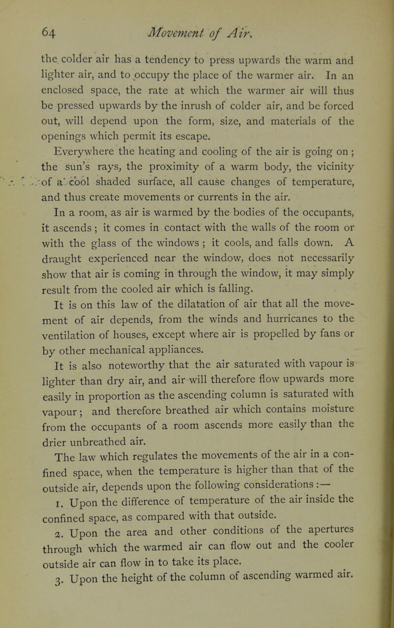 the colder air has a tendency to press upwards the warm and hghter air, and to occupy the place of the warmer air. In an enclosed space, the rate at which the warmer air will thus be pressed upwards by the inrush of colder air, and be forced out, will depend upon the form, size, and materials of the openings which permit its escape. Everywhere the heating and cooling of the air is going on ; the sun's rays, the proximity of a warm body, the vicinity 'of a'. Gool shaded surface, all cause changes of temperature, and thus create movements or currents in the air. In a room, as air is warmed by the bodies of the occupants, it ascends; it comes in contact with the walls of the room or with the glass of the windows ; it cools, and falls down. A draught experienced near the window, does not necessarily show that air is coming in through the window, it may simply result from the cooled air which is falling. It is on this law of the dilatation of air that all the move- ment of air depends, from the winds and hurricanes to the ventilation of houses, except where air is propelled by fans or by other mechanical appliances. It is also noteworthy that the air saturated with vapour is lighter than dry air, and air will therefore flow upwards more easily in proportion as the ascending column is saturated with vapour; and therefore breathed air which contains moisture from the occupants of a room ascends more easily than the drier unbreathed air. The law which regulates the movements of the air in a con- fined space, when the temperature is higher than that of the outside air, depends upon the following considerations :— I. Upon the difference of temperature of the air inside the confined space, as compared with that outside. <X. Upon the area and other conditions of the apertures through which the warmed air can flow out and the cooler outside air can flow in to take its place. 3. Upon the height of the column of ascending warmed air.