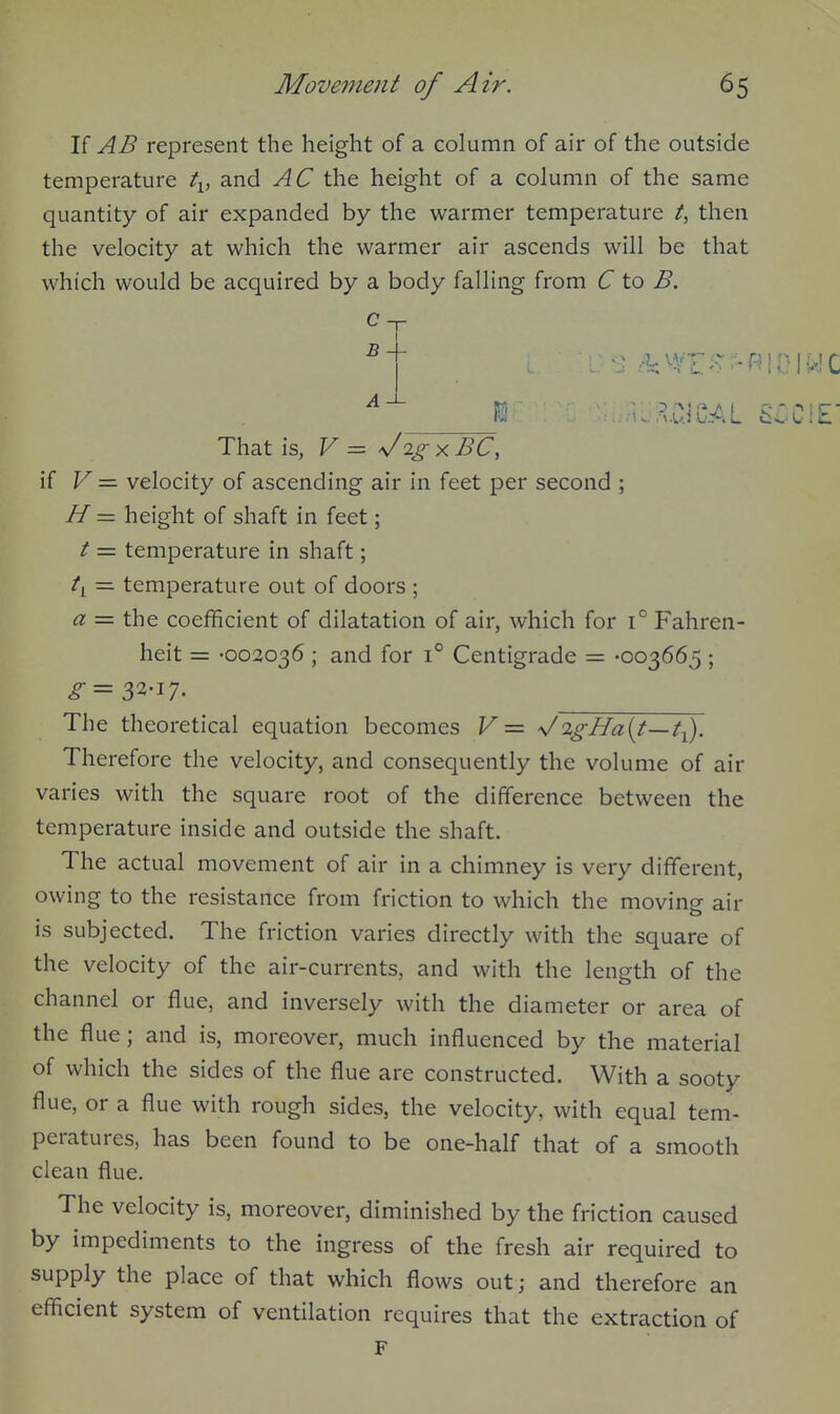 If AB represent the height of a column of air of the outside temperature t^, and AC the height of a column of the same quantity of air expanded by the warmer temperature then the velocity at which the warmer air ascends will be that which would be acquired by a body falling from C to B. c B That is, F = \/2^ X BC, if V = velocity of ascending air in feet per second ; If — height of shaft in feet; t = temperature in shaft; ti = temperature out of doors ; a = the coefficient of dilatation of air, which for i° Fahren- heit = -002036 ; and for 1° Centigrade = -003665 ; ^=33-17. The theoretical equation becomes V= 'JigHa{t—t^. Therefore the velocity, and consequently the volume of air varies with the square root of the difference between the temperature inside and outside the shaft. The actual movement of air in a chimney is very different, owing to the resistance from friction to which the moving air is subjected. The friction varies directly with the square of the velocity of the air-currents, and with the length of the channel or flue, and inversely with the diameter or area of the flue; and is, moreover, much influenced by the material of which the sides of the flue are constructed. With a sooty flue, or a flue with rough sides, the velocity, with equal tem- peratures, has been found to be one-half that of a smooth clean flue. The velocity is, moreover, diminished by the friction caused by impediments to the ingress of the fresh air required to supply the place of that which flows out; and therefore an efficient system of ventilation requires that the extraction of F
