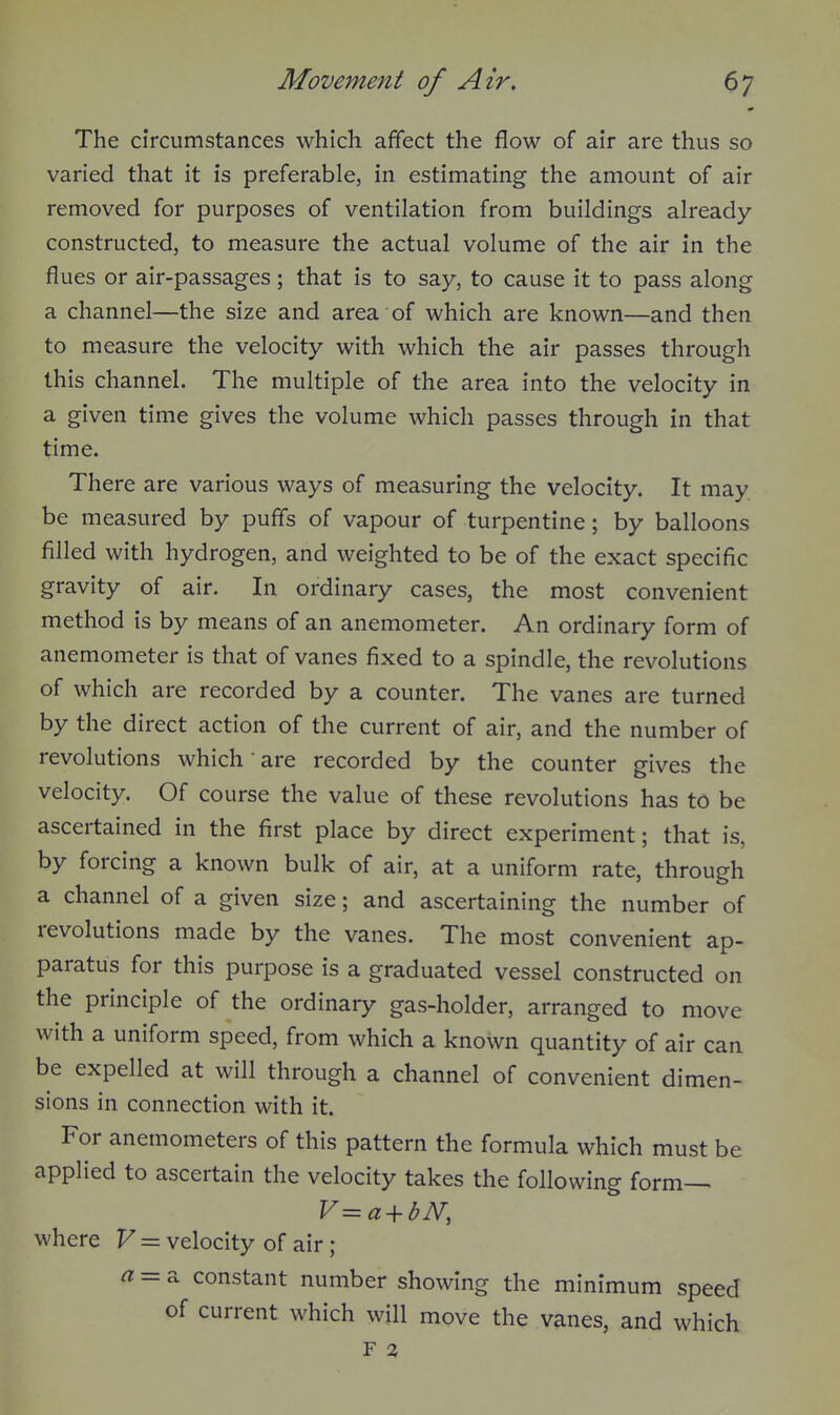 The circumstances which affect the flow of air are thus so varied that it is preferable, in estimating the amount of air removed for purposes of ventilation from buildings already- constructed, to measure the actual volume of the air in the flues or air-passages; that is to say, to cause it to pass along a channel—the size and area of which are known—and then to measure the velocity with which the air passes through this channel. The multiple of the area into the velocity in a given time gives the volume which passes through in that time. There are various ways of measuring the velocity. It may be measured by puffs of vapour of turpentine; by balloons filled with hydrogen, and weighted to be of the exact specific gravity of air. In ordinary cases, the most convenient method is by means of an anemometer. An ordinary form of anemometer is that of vanes fixed to a spindle, the revolutions of which are recorded by a counter. The vanes are turned by the direct action of the current of air, and the number of revolutions which • are recorded by the counter gives the velocity. Of course the value of these revolutions has to be ascertained in the first place by direct experiment; that is, by forcing a known bulk of air, at a uniform rate, through a channel of a given size; and ascertaining the number of revolutions made by the vanes. The most convenient ap- paratus for this purpose is a graduated vessel constructed on the principle of the ordinary gas-holder, arranged to move with a uniform speed, from which a known quantity of air can be expelled at will through a channel of convenient dimen- sions in connection with it. For anemometers of this pattern the formula which must be applied to ascertain the velocity takes the following form^ where V = velocity of air ; a = 2. constant number showing the minimum speed of current which will move the vanes, and which F 2