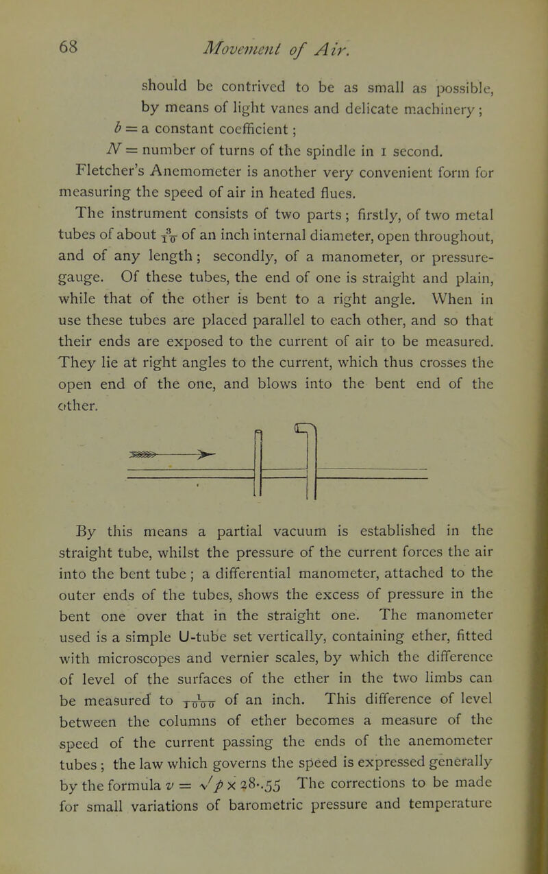 should be contrived to be as small as possible, by means of light vanes and delicate machinery; ^ = a constant coefficient; N = number of turns of the spindle in i second. Fletcher's Anemometer is another very convenient form for measuring the speed of air in heated flues. The instrument consists of two parts ; firstly, of two metal tubes of about of an inch internal diameter, open throughout, and of any length; secondly, of a manometer, or pressure- gauge. Of these tubes, the end of one is straight and plain, while that of the other is bent to a right angle. When in use these tubes are placed parallel to each other, and so that their ends are exposed to the current of air to be measured. They lie at right angles to the current, which thus crosses the open end of the one, and blows into the bent end of the other. By this means a partial vacuum is established in the straight tube, whilst the pressure of the current forces the air into the bent tube ; a differential manometer, attached to the outer ends of the tubes, shows the excess of pressure in the bent one over that in the straight one. The manometer used is a simple U-tube set vertically, containing ether, fitted with microscopes and vernier scales, by which the difference of level of the surfaces of the ether in the two limbs can be measured to y^jVo of an inch. This difference of level between the columns of ether becomes a measure of the speed of the current passing the ends of the anemometer tubes ; the law which governs the speed is expressed generally by the formula v = x 28..55 The corrections to be made for small variations of barometric pressure and temperature
