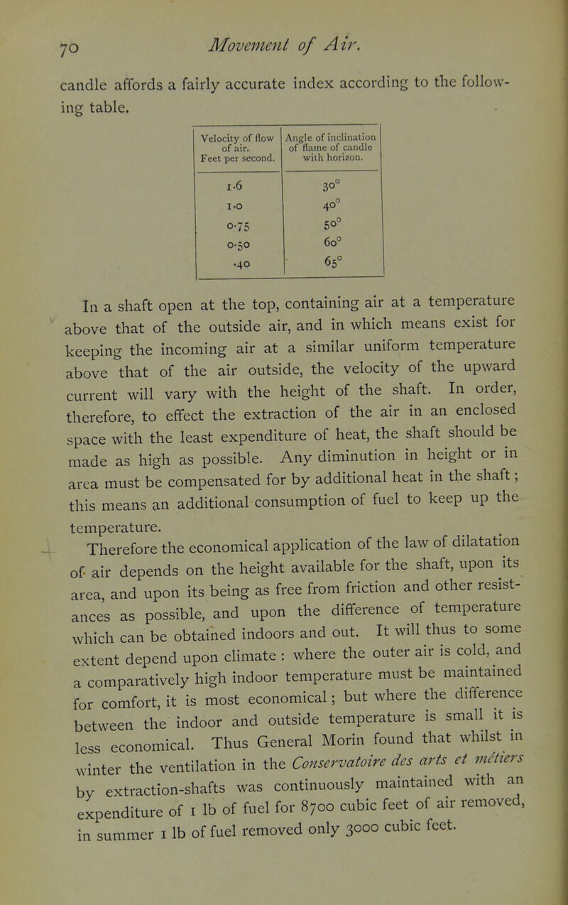 candle affords a fairly accurate index according to the follow- ing table. Velocity of flow of air. Feet per second. Angle of inclination of flame of candle with horizon. 1.6 30° 1.0 40° 0-75 50° 0.50 60° .40 65° In a shaft open at the top, containing air at a temperature above that of the outside air, and in which means exist for keeping the incoming air at a similar uniform temperature above that of the air outside, the velocity of the upward current will vary with the height of the shaft. In order, therefore, to effect the extraction of the air in an enclosed space with the least expenditure of heat, the shaft should be made as high as possible. Any diminution in height or in area must be compensated for by additional heat in the shaft; this means an additional consumption of fuel to keep up the temperature. Therefore the economical application of the law of dilatation of air depends on the height available for the shaft, upon its area and upon its being as free from friction and other resist- ances as possible, and upon the difference of temperature which can be obtained indoors and out. It will thus to some extent depend upon climate : where the outer air is cold, and a comparatively high indoor temperature must be maintained for comfort, it is most economical; but where the difference between the indoor and outside temperature is small it is less economical. Thus General Morin found that whilst in winter the ventilation in the Conservatoire des arts et metiers by extraction-shafts was continuously maintained with an expenditure of i lb of fuel for 8700 cubic feet of air removed, in summer i lb of fuel removed only 3000 cubic feet.