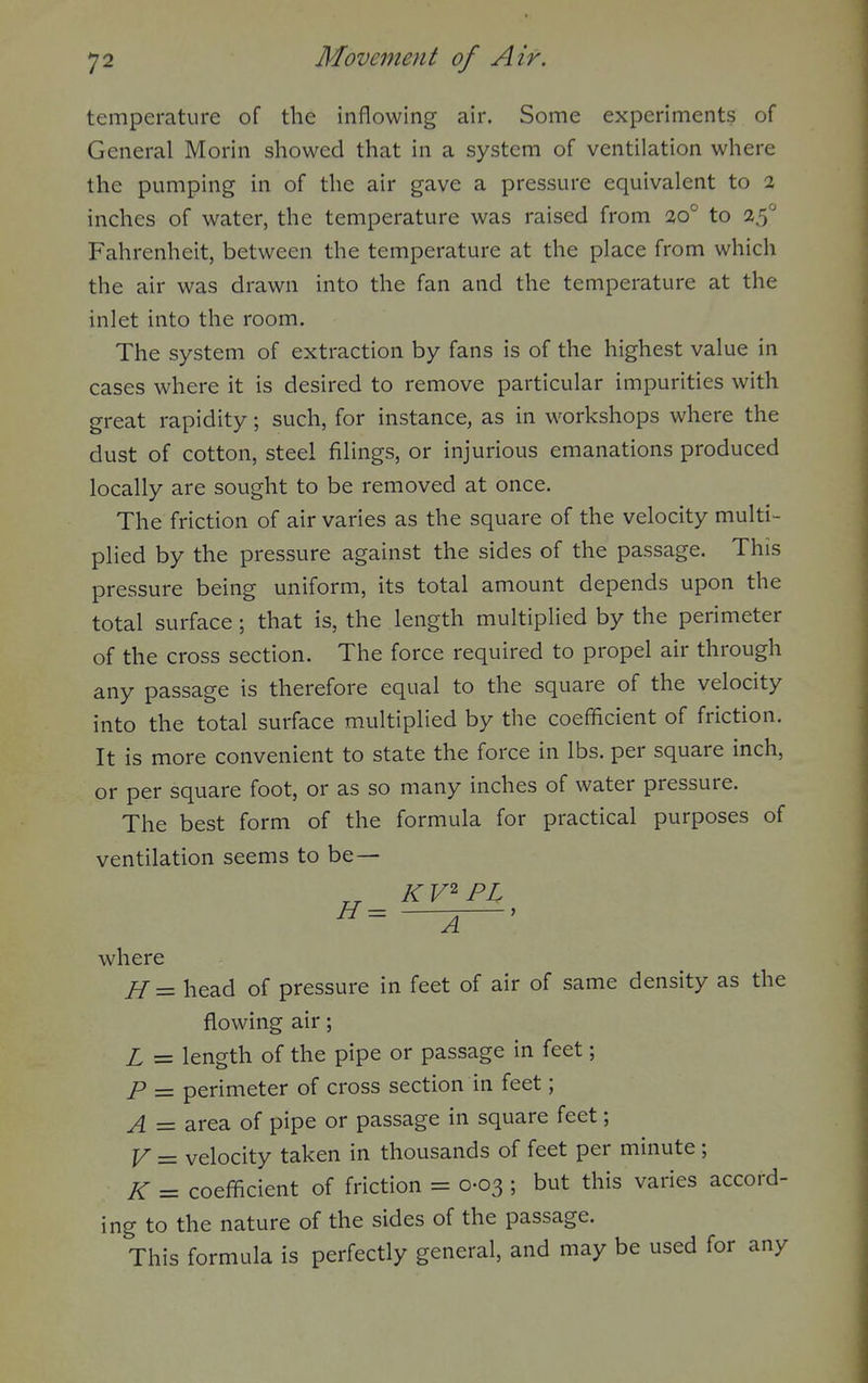 temperature of the inflowing air. Some experiments of General Morin showed that in a system of ventilation where the pumping in of the air gave a pressure equivalent to 2 inches of water, the temperature was raised from to 25 Fahrenheit, between the temperature at the place from which the air was drawn into the fan and the temperature at the inlet into the room. The system of extraction by fans is of the highest value in cases where it is desired to remove particular impurities with great rapidity; such, for instance, as in workshops where the dust of cotton, steel filings, or injurious emanations produced locally are sought to be removed at once. The friction of air varies as the square of the velocity multi- plied by the pressure against the sides of the passage. This pressure being uniform, its total amount depends upon the total surface; that is, the length multiplied by the perimeter of the cross section. The force required to propel air through any passage is therefore equal to the square of the velocity into the total surface multiplied by the coefficient of friction. It is more convenient to state the force in lbs. per square inch, or per square foot, or as so many inches of water pressure. The best form of the formula for practical purposes of ventilation seems to be— K V PL where H= head of pressure in feet of air of same density as the flowing air; L = length of the pipe or passage in feet; P = perimeter of cross section in feet; A — area of pipe or passage in square feet; y _ velocity taken in thousands of feet per minute; K = coefficient of friction = 0-03 ; but this varies accord- ing to the nature of the sides of the passage. This formula is perfectly general, and may be used for any
