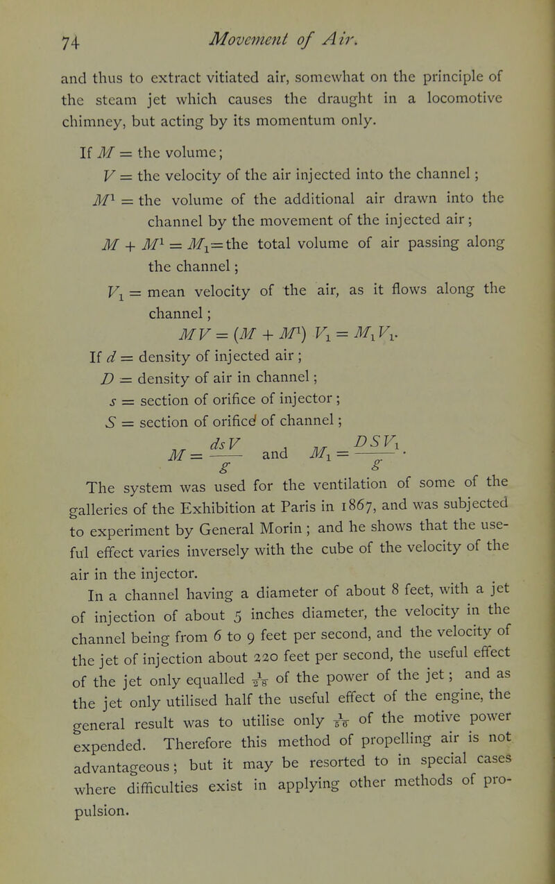 and thus to extract vitiated air, somewhat on the principle of the steam jet which causes the draught in a locomotive chimney, but acting by its momentum only. \i M — the volume; V — the velocity of the air injected into the channel; — the volume of the additional air drawn into the channel by the movement of the injected air; M = ifi=the total volume of air passing along the channel; Fi = mean velocity of the air, as it flows along the channel; \i d— density of injected air ; D = density of air in channel; s = section of orifice of injector; 6* = section of orificef of channel; M = and = —— • g s The system was used for the ventilation of some of the galleries of the Exhibition at Paris in 1867, and was subjected to experiment by General Morin ; and he shows that the use- ful effect varies inversely with the cube of the velocity of the air in the injector. In a channel having a diameter of about 8 feet, with a jet of injection of about 5 inches diameter, the velocity in the channel being from 6 to 9 feet per second, and the velocity of the jet of injection about 220 feet per second, the useful effect of the jet only equalled of the power of the jet; and as the jet only utilised half the useful effect of the engine, the general result was to utilise only A of the motive power expended. Therefore this method of propelling air is not advantageous; but it may be resorted to in special cases where difficulties exist in applying other methods of pro- pulsion.