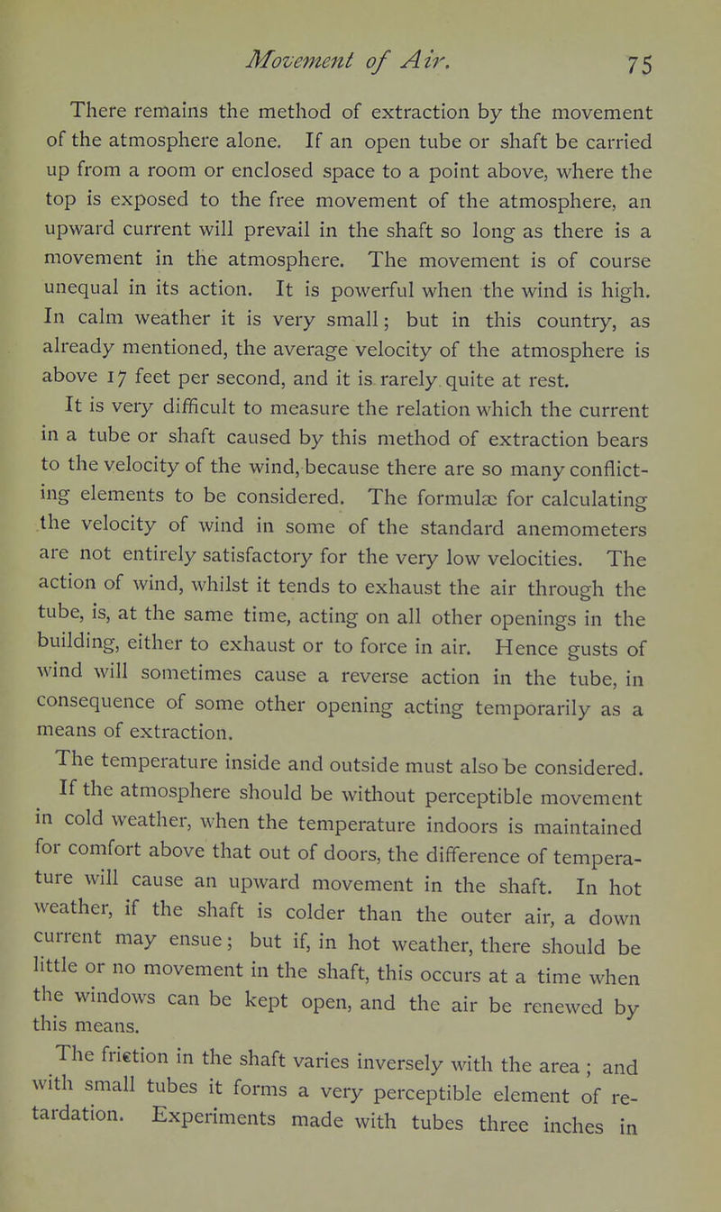 There remains the method of extraction by the movement of the atmosphere alone. If an open tube or shaft be carried up from a room or enclosed space to a point above, where the top is exposed to the free movement of the atmosphere, an upward current will prevail in the shaft so long as there is a movement in the atmosphere. The movement is of course unequal in its action. It is powerful when the wind is high. In calm weather it is very small; but in this country, as already mentioned, the average velocity of the atmosphere is above 17 feet per second, and it is. rarely, quite at rest. It is very difficult to measure the relation which the current in a tube or shaft caused by this method of extraction bears to the velocity of the wind, because there are so many conflict- ing elements to be considered. The formulee for calculating the velocity of wind in some of the standard anemometers are not entirely satisfactory for the very low velocities. The action of wind, whilst it tends to exhaust the air through the tube, is, at the same time, acting on all other openings in the building, either to exhaust or to force in air. Hence gusts of wind will sometimes cause a reverse action in the tube, in consequence of some other opening acting temporarily as a means of extraction. The temperature inside and outside must also be considered. If the atmosphere should be without perceptible movement in cold weather, when the temperature indoors is maintained for comfort above that out of doors, the difference of tempera- ture will cause an upward movement in the shaft. In hot weather, if the shaft is colder than the outer air, a down current may ensue; but if, in hot weather, there should be little or no movement in the shaft, this occurs at a time when the windows can be kept open, and the air be renewed by this means. The friction in the shaft varies inversely with the area; and with small tubes it forms a very perceptible element of re- tardation. Experiments made with tubes three inches in