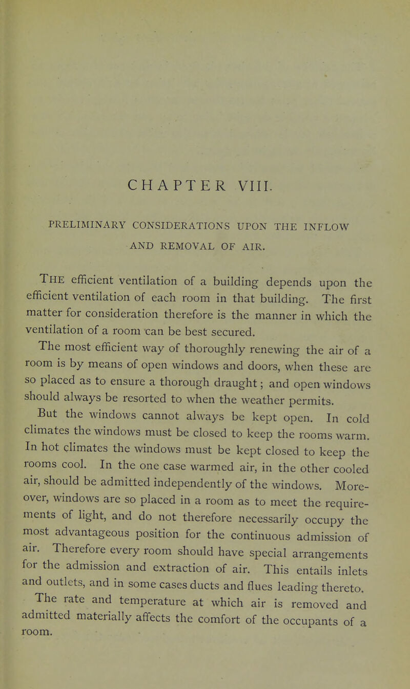 CHAPTER VIII. PRELIMINARY CONSIDERATIONS UPON THE INFLOW AND REMOVAL OF AIR. The efficient ventilation of a building depends upon the efficient ventilation of each room in that building. The first matter for consideration therefore is the manner in which the ventilation of a room can be best secured. The most efficient way of thoroughly renewing the air of a room is by means of open windows and doors, when these are so placed as to ensure a thorough draught; and open windows should always be resorted to when the weather permits. But the windows cannot always be kept open. In cold climates the windows must be closed to keep the rooms warm. In hot climates the windows must be kept closed to keep the rooms cool. In the one case warmed air, in the other cooled air, should be admitted independently of the windows. More- over, windows are so placed in a room as to meet the require- ments of light, and do not therefore necessarily occupy the most advantageous position for the continuous admission of air. Therefore every room should have special arrangements for the admission and extraction of air. This entails inlets and outlets, and in some cases ducts and flues leading thereto. The rate and temperature at which air is removed and admitted materially affects the comfort of the occupants of a room.