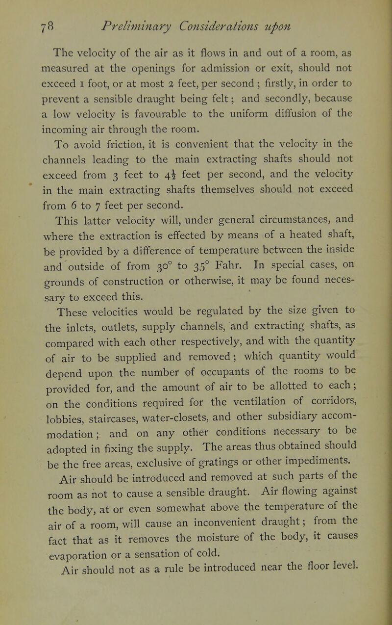 The velocity of the air as it flows in and out of a room, as measured at the openings for admission or exit, should not exceed i foot, or at most % feet, per second ; firstly, in order to prevent a sensible draught being felt; and secondly, because a low velocity is favourable to the uniform diffusion of the incoming air through the room. To avoid friction, it is convenient that the velocity in the channels leading to the main extracting shafts should not exceed from 3 feet to feet per second, and the velocity in the main extracting shafts themselves should not exceed from 6 to 7 feet per second. This latter velocity will, under general circumstances^ and where the extraction is effected by means of a heated shaft, be provided by a difference of temperature between the inside and outside of from 30° to 35° Fahr. In special cases, on grounds of construction or otherwise, it may be found neces- sary to exceed this. These velocities would be regulated by the size given to the inlets, outlets, supply channels, and extracting shafts, as compared with each other respectively, and with the quantity of air to be supplied and removed ; which quantity would depend upon the number of occupants of the rooms to be provided for, and the amount of air to be allotted to each; on the conditions required for the ventilation of corridors, lobbies, staircases, water-closets, and other subsidiary accom- modation; and on any other conditions necessary to be adopted in fixing the supply. The areas thus obtained should be the free areas, exclusive of gratings or other impediments. Air should be introduced and removed at such parts of the room as not to cause a sensible draught. Air flowing against the body, at or even somewhat above the temperature of the air of a room, will cause an inconvenient draught; from the fact that as it removes the moisture of the body, it causes evaporation or a sensation of cold. Air should not as a rule be introduced near the floor level.