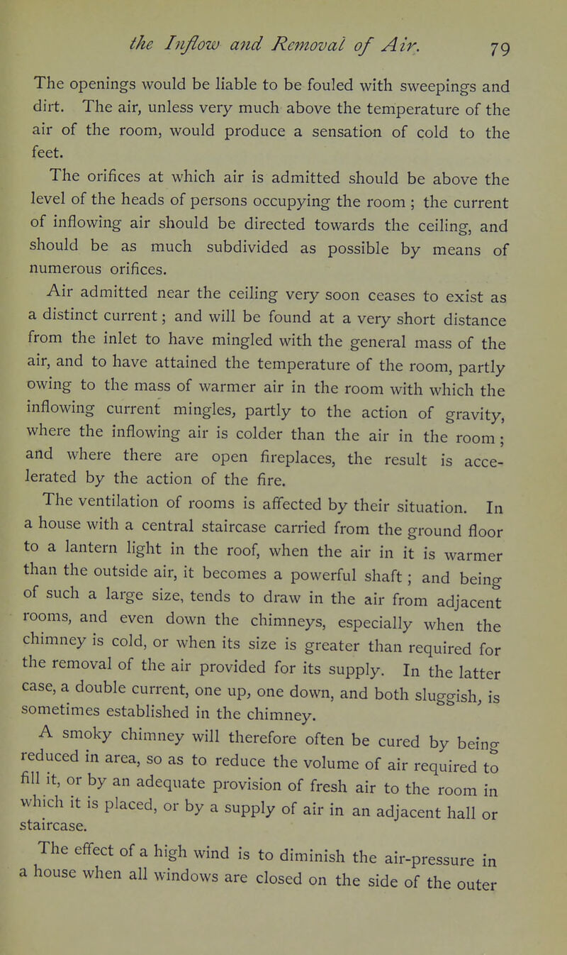 The openings would be liable to be fouled with sweepings and dirt. The air, unless very much above the temperature of the air of the room, would produce a sensatian of cold to the feet. The orifices at which air is admitted should be above the level of the heads of persons occupying the room ; the current of inflowing air should be directed towards the ceiling, and should be as much subdivided as possible by means of numerous orifices. Air admitted near the ceiling very soon ceases to exist as a distinct current; and will be found at a very short distance from the inlet to have mingled with the general mass of the air, and to have attained the temperature of the room, partly owing to the mass of warmer air in the room with which the inflowing current mingles, partly to the action of gravity, where the inflowing air is colder than the air in the room ; and where there are open fireplaces, the result is acce- lerated by the action of the fire. The ventilation of rooms is affected by their situation. In a house with a central staircase carried from the ground floor to a lantern light in the roof, when the air in it is warmer than the outside air, it becomes a powerful shaft; and being of such a large size, tends to draw in the air from adjacent rooms, and even down the chimneys, especially when the chimney is cold, or when its size is greater than required for the removal of the air provided for its supply. In the latter case, a double current, one up, one down, and both sluggish, is sometimes established in the chimney. A smoky chimney will therefore often be cured by beino- reduced in area, so as to reduce the volume of air required to fill It, or by an adequate provision of fresh air to the room in which It is placed, or by a supply of air in an adjacent hall or staircase. The effect of a high wind is to diminish the air-pressure in a house when all windows are closed on the side of the outer