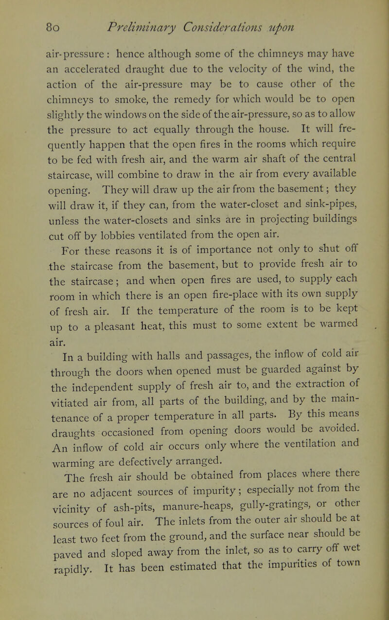 air-pressure : hence although some of the chimneys may have an accelerated draught due to the velocity of the wind, the action of the air-pressure may be to cause other of the chimneys to smoke, the remedy for which would be to open slightly the windows on the side of the air-pressure, so as to allow the pressure to act equally through the house. It will fre- quently happen that the open fires in the rooms which require to be fed with fresh air, and the warm air shaft of the central staircase, will combine to draw in the air from every available opening. They will draw up the air from the basement; they will draw it, if they can, from the water-closet and sink-pipes, unless the water-closets and sinks are in projecting buildings cut off by lobbies ventilated from the open air. For these reasons it is of importance not only to shut off the staircase from the basement, but to provide fresh air to the staircase; and when open fires are used, to supply each room in which there is an open fire-place with its own supply of fresh air. If the temperature of the room is to be kept up to a pleasant heat, this must to some extent be warmed air. In a building with halls and passages, the inflow of cold air through the doors when opened must be guarded against by the independent supply of fresh air to, and the extraction of vitiated air from, all parts of the building, and by the main- tenance of a proper temperature in all parts. By this means draughts occasioned from opening doors would be avoided. An inflow of cold air occurs only where the ventilation and warming are defectively arranged. The fresh air should be obtained from places where there are no adjacent sources of impurity; especially not from the vicinity of ash-pits, manure-heaps, gully-gratings, or other sources of foul air. The inlets from the outer air should be at least two feet from the ground, and the surface near should be paved and sloped away from the inlet, so as to carry off wet rapidly. It has been estimated that the impurities of town