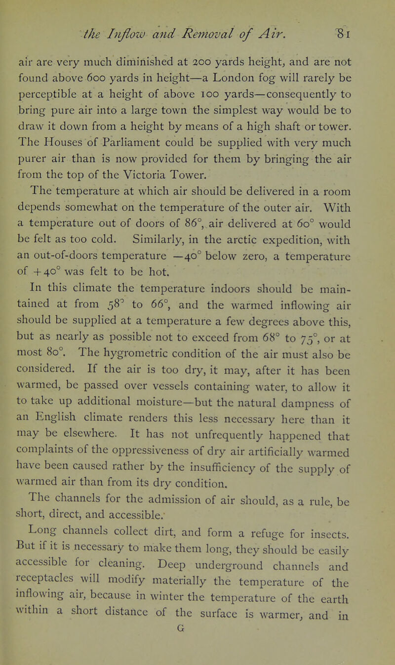 air are very much diminished at 200 yards height, and are not found above 600 yards in height—a London fog will rarely be perceptible at a height of above 100 yards—consequently to bring pure air into a large town the simplest way would be to draw it down from a height by means of a high shaft or tower. The Houses of Parliament could be supplied with very much purer air than is now provided for them by bringing the air from the top of the Victoria Tower. The temperature at which air should be delivered in a room depends somewhat on the temperature of the outer air. With a temperature out of doors of 86°, air delivered at 60° would be felt as too cold. Similarly, in the arctic expedition, with an out-of-doors temperature —40° below zero, a temperature of +40° was felt to be hot. In this climate the temperature indoors should be main- tained at from 58^ to 66°, and the warmed inflowing air should be supplied at a temperature a few degrees above this, but as nearly as possible not to exceed from 68° to 75°, or at most 80°. The hygrometric condition of the air must also be considered. If the air is too dry, it may, after it has been warmed, be passed over vessels containing water, to allow it to take up additional moisture—but the natural dampness of an English climate renders this less necessary here than it may be elsewhere. It has not unfrequently happened that complaints of the oppressiveness of dry air artificially warmed have been caused rather by the insufficiency of the supply of warmed air than from its dry condition. The channels for the admission of air should, as a rule, be short, direct, and accessible.' Long channels collect dirt, and form a refuge for insects. But if it is necessary to make them long, they should be easily accessible for cleaning. Deep underground channels and receptacles will modify materially the temperature of the inflowing air, because in winter the temperature of the earth within a short distance of the surface is warmer, and in G