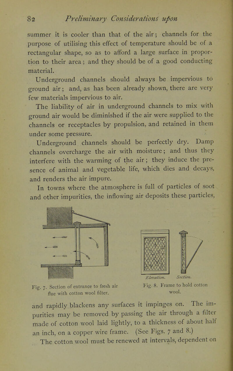 summer it is cooler than that of the air; channels for the purpose of utilising this effect of temperature should be of a rectangular shape, so as to afford a large surface in propor- tion to their area; and they should be of a good conducting material. Underground channels should always be impervious to ground air; and, as has been already shown, there are very few materials impervious to air. The liability of air in underground channels to mix with ground air would be diminished if the air were supplied to the channels or receptacles by propulsion, and retained in them under some pressure. Underground channels should be perfectly dry. Damp channels overcharge the air with moisture; and thus they interfere with the warming of the air; they induce the pre- sence of animal and vegetable life, which dies and decays, and renders the air impure. In towns where the atmosphere is full of particles of soot and other impurities, the inflowing air deposits these particles, Fig. 7. Section of entrance to fresh air Fig. 8. Frame to hold cotton flue with cotton wool filter. wool. and rapidly blackens any surfaces it impinges on. The im- purities may be removed by passing the air through a filter made of cotton wool laid lightly, to a thickness of about half an inch, on a copper wire frame. (See Figs. 7 and 8.) The cotton wool must be renewed at intervals, dependent on