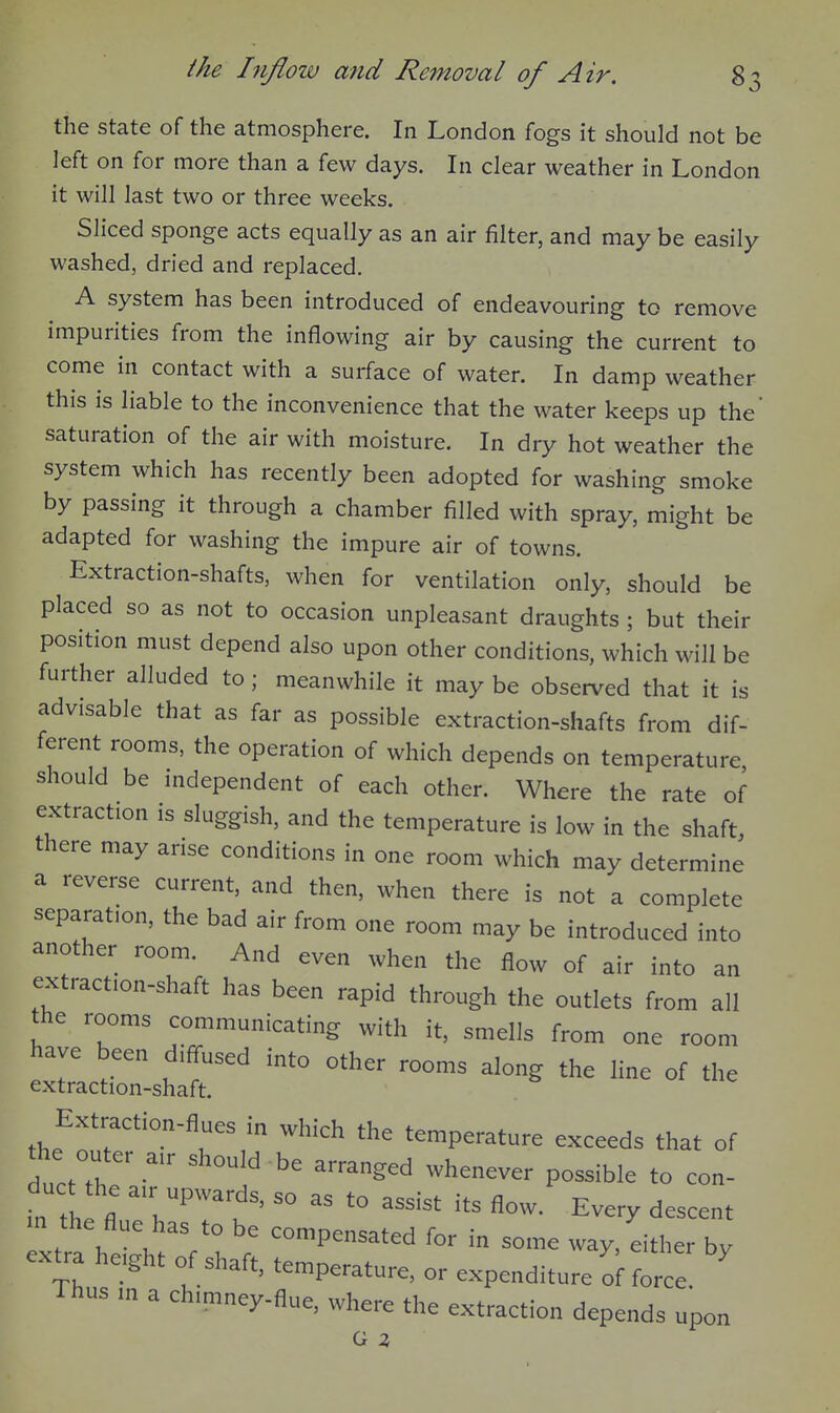 the state of the atmosphere. In London fogs it should not be left on for more than a few days. In clear weather in London it will last two or three weeks. Sliced sponge acts equally as an air filter, and may be easily washed, dried and replaced. A system has been introduced of endeavouring to remove impurities from the inflowing air by causing the current to come in contact with a surface of water. In damp weather this is liable to the inconvenience that the water keeps up the saturation of the air with moisture. In dry hot weather the system which has recently been adopted for washing smoke by passing it through a chamber filled with spray, might be adapted for washing the impure air of towns. Extraction-shafts, when for ventilation only, should be placed so as not to occasion unpleasant draughts ; but their position must depend also upon other conditions, which will be further alluded to; meanwhile it may be observed that it is advisable that as far as possible extraction-shafts from dif- ferent rooms, the operation of which depends on temperature should be independent of each other. Where the rate of extraction is sluggish, and the temperature is low in the shaft, there may arise conditions in one room which may determine a reverse current, and then, when there is not a complete separation, the bad air from one room may be introduced into another room. And even when the flow of air into an extraction-shaft has been rapid through the outlets from all the rooms communicating with it, smells from one room have been diffused into other rooms along the line of the extraction-shaft. Extraction-flues in whicl^ the temperature exceeds that of the out a„ 3h„„y .,^ ^^^^^^^^^ in th fl ■ =° t° --t its flow. Every descent xtra hlht'f h ; - — way/either by extra he.ght of shaft, temperature, or expenditure of force Thus m a ch.mney-flue, where the extraction depends upon G 2,