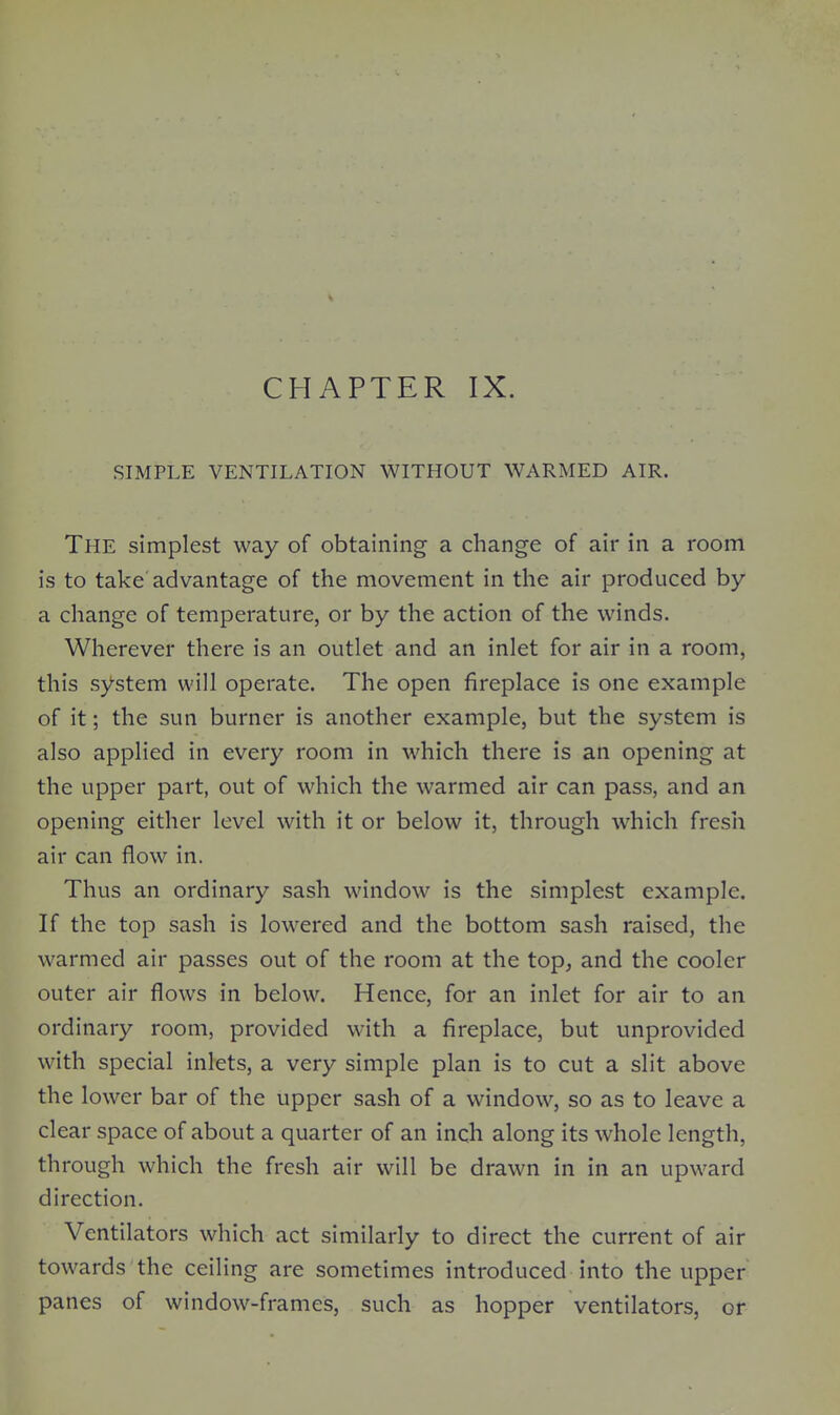 CHAPTER IX. SIMPLE VENTILATION WITHOUT WARMED AIR. The simplest way of obtaining a change of air in a room is to take'advantage of the movement in the air produced by a change of temperature, or by the action of the winds. Wherever there is an outlet and an inlet for air in a room, this system will operate. The open fireplace is one example of it; the sun burner is another example, but the system is also applied in every room in which there is an opening at the upper part, out of which the warmed air can pass, and an opening either level with it or below it, through w^hich fresh air can flow in. Thus an ordinary sash window is the simplest example. If the top sash is lowered and the bottom sash raised, the warmed air passes out of the room at the top^ and the cooler outer air flows in below. Hence, for an inlet for air to an ordinary room, provided with a fireplace, but unprovided with special inlets, a very simple plan is to cut a slit above the lower bar of the upper sash of a window, so as to leave a clear space of about a quarter of an inch along its whole length, through which the fresh air will be drawn in in an upward direction. Ventilators which act similarly to direct the current of air towards the ceiling are sometimes introduced into the upper panes of window-frames, such as hopper ventilators, or