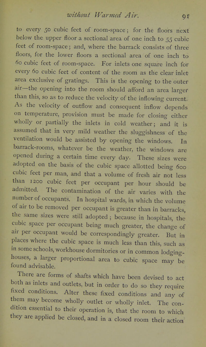9? to every 50 cubic feet of room-space; for the floors next below the upper floor a sectional area of one inch to 55 cubic feet of room-space; and, where the barrack consists of three floors, for the lower floors a sectional area of one inch to 60 cubic feet of room-space. For inlets one square inch for every 60 cubic feet of content of the room as the clear inlet area exclusive of gratings. This is the opening to the outer air—the opening into the room should afford an area larger than this, so as to reduce the velocity of the inflowing current. As the velocity of outflow and consequent inflow depends on temperature, provision must be made for closing either wholly or partially the inlets in cold weather; and it is assumed that in very mild weather the sluggishness of the ventilation would be assisted by opening the windows. In barrack-rooms, whatever be the weather, the windows are opened during a certain time every day. These sizes were adopted on the basis of the cubic space allotted being 600 cubic feet per man, and that a volume of fresh air not less than 1300 cubic feet per occupant per hour should be admitted. The contamination of the air varies with the number of occupants. In hospital wards, in which the volume of air to be removed per occupant is greater than in barracks, the same sizes were still adopted ; because in hospitals, the cubic space per occupant being much greater, the change of air per occupant would be correspondingly greater. But in places where the cubic space is much less than this, such as m some schools, workhouse dormitories or in common lodging- houses, a larger proportional area to cubic space may be found advisable. There are forms of shafts which have been devised to act both as inlets and outlets, but in order to do so they require fixed conditions. Alter these fixed conditions and any of them may become wholly outlet or wholly inlet. The con- dition essential to their operation is, that the room to which they are applied be closed, and in a closed room their action