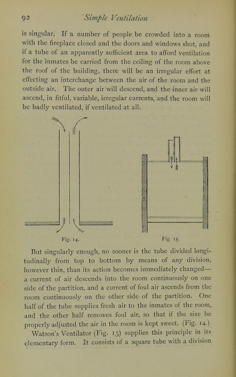 is singular. If a number of people be crowded into a room with the fireplace closed and the doors and windows shut, and if a tube of an apparently sufficient area to afford ventilation for the inmates be carried from the ceiling of the room above the roof of the building, there will be an irregular effort at effecting an interchange between the air of the room and the outside air. The outer air will descend, and the inner air will ascend, in fitful, variable, irregular currents, and the room will be badly ventilated, if ventilated at all. Fig. 14. Fig. 15. But singularly enough, no sooner is the tube divided longi- tudinally from top to bottom by means of any division, however thin, than its action becomes immediately changed— a current of air descends into the room continuously on one side of the partition, and a current of foul air ascends from the room continuously on the other side of the partition. One half of the tube supplies fresh air to the inmates of the room, and the other half removes foul air, so that if the size be properly adjusted the air in the room is kept sweet. (Fig. 14.) Watson's Ventilator (Fig. 15) supplies this principle in its elementary form. It consists of a square tube with a division