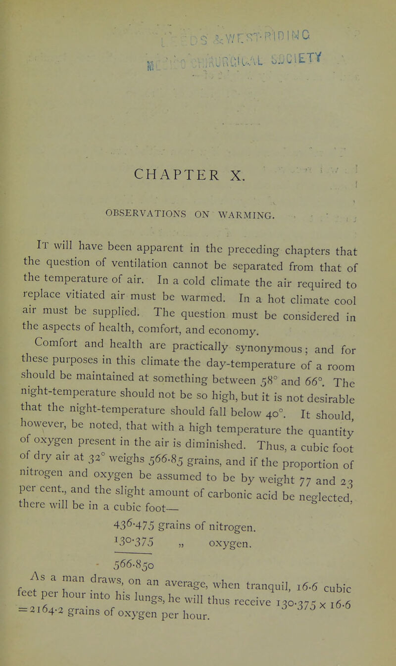 ^:;Y/F:^TRin INC JRatUAl SiJClETY CHAPTER X. OBSERVATIONS ON WARMING. It will have been apparent in the preceding chapters that the question of ventilation cannot be separated from that of the temperature of air. In a cold climate the air required to replace vitiated air must be warmed. In a hot climate cool air must be supplied. The question must be considered in the aspects of health, comfort, and economy. Comfort and health are practically synonymous; and for these purposes in this climate the day-temperature of a room should be maintained at something between 58° and 66° The night-temperature should not be so high, but it is not desirable that the night-temperature should fall below 40° It should however, be noted, that with a high temperature the quantity of oxygen present in the air is diminished. Thus, a cubic foot of dry air at 3.° weighs 566.85 grains, and if the proportion of nitrogen and oxygen be assumed to be by weight 77 and 22 per cent and the slight amount of carbonic acid be neglected there will be in a cubic foot— 43^-475 grains of nitrogen. oxygen. As a man draws, on an average, when tranquil. 16-6 cubic feet per hour ,nto his lungs, he will thus receive X30.375 x ,6 6