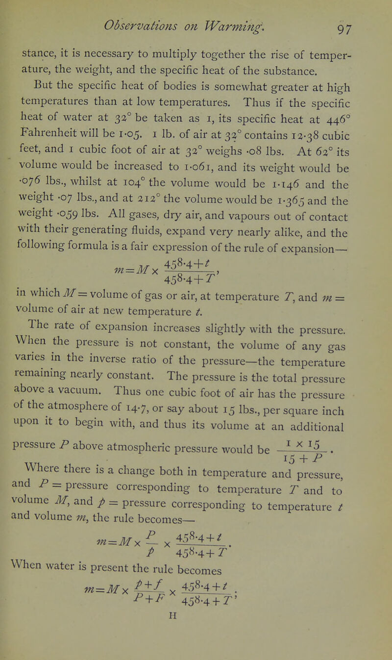 stance, it is necessary to multiply together the rise of temper- ature, the weight, and the specific heat of the substance. But the specific heat of bodies is somewhat greater at high temperatures than at low temperatures. Thus if the specific heat of water at 32° be taken as i, its specific heat at 446° Fahrenheit will be 1-05. i lb. of air at 3^° contains 12-38 cubic feet, and i cubic foot of air at 32° weighs -08 lbs. At 62° its volume would be increased to i-o6i, and its weight would be •075 lbs., whilst at 104° the volume would be 1-146 and the weight -07 lbs., and at 212° the volume would be 1-365 and the weight -059 lbs. All gases, dry air, and vapours out of contact with their generating fluids, expand very nearly alike, and the following formula is a fair expression of the rule of expansion— 458-4+^ 458-4+:r in which Jf= volume of gas or air, at temperature T, and m = volume of air at new temperature t. The rate of expansion increases slightly with the pressure. When the pressure is not constant, the volume of any gas varies in the inverse ratio of the pressure—the temperature remaining nearly constant. The pressure is the total pressure above a vacuum. Thus one cubic foot of air has the pressure • of the atmosphere of 14-7, or say about 15 lbs., per square inch upon it to begin with, and thus its volume at an additional pressure P above atmospheric pressure would be ^ . ^5 + P Where there is a change both in temperature and pressure, and P = pressure corresponding to temperature T and to volume M, and p = pressure corresponding to temperature / and volume m, the rule becomes— P 458-4+2^ When water is present the rule becomes m^M^t±Ly^ 458-4 + / . ^ + ^ 458^' H