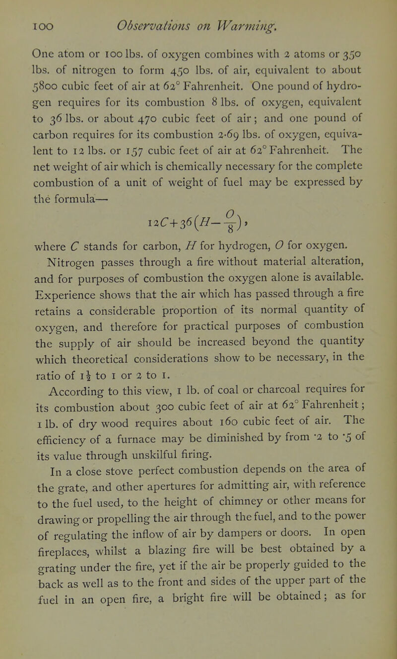 One atom or loolbs. of oxygen combines with 2 atoms or 350 lbs. of nitrogen to form 450 lbs. of air, equivalent to about 5800 cubic feet of air at 63° Fahrenheit. One pound of hydro- gen requires for its combustion 8 lbs. of oxygen, equivalent to 36 lbs. or about 470 cubic feet of air; and one pound of carbon requires for its combustion 3-69 lbs. of oxygen, equiva- lent to 13 lbs. or 157 cubic feet of air at 63° Fahrenheit. The net w^eight of air which is chemically necessary for the complete combustion of a unit of weight of fuel may be expressed by the formula— i3C+36(^--^)» where C stands for carbon, H for hydrogen, O for oxygen. Nitrogen passes through a fire without material alteration, and for purposes of combustion the oxygen alone is available. Experience shows that the air which has passed through a fire retains a considerable proportion of its normal quantity of oxygen, and therefore for practical purposes of combustion the supply of air should be increased beyond the quantity which theoretical considerations show to be necessary, in the ratio of Ii to I or 3 to i. According to this view, i lb. of coal or charcoal requires for its combustion about 300 cubic feet of air at 63° Fahrenheit; lib. of dry wood requires about 160 cubic feet of air. The efficiency of a furnace may be diminished by from '3 to '5 of its value through unskilful firing. In a close stove perfect combustion depends on the area of the grate, and other apertures for admitting air, with reference to the fuel used, to the height of chimney or other means for drawing or propelling the air through the fuel, and to the power of regulating the inflow of air by dampers or doors. In open fireplaces, whilst a blazing fire will be best obtained by a grating under the fire, yet if the air be properly guided to the back as well as to the front and sides of the upper part of the fuel in an open fire, a bright fire will be obtained; as for