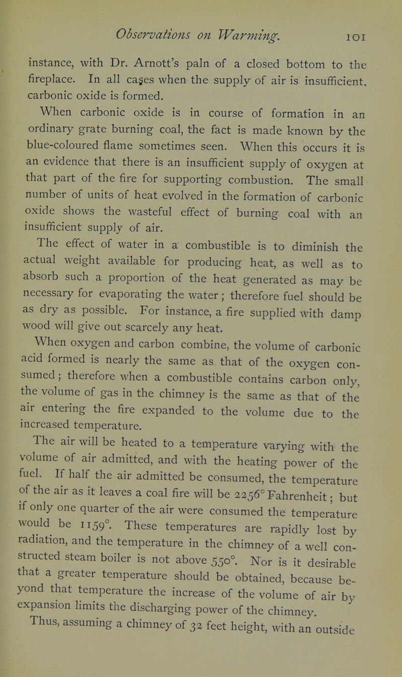 instance, with Dr. Arnott's pain of a closed bottom to the fireplace. In all cages when the supply of air is insufficient, carbonic oxide is formed. When carbonic oxide is in course of formation in an ordinary grate burning coal, the fact is made known by the blue-coloured flame sometimes seen. When this occurs it is an evidence that there is an insufficient supply of oxygen at that part of the fire for supporting combustion. The small number of units of heat evolved in the formation of carbonic oxide shows the wasteful effect of burning coal with an insufficient supply of air. The effect of water in a combustible is to diminish the actual weight available for producing heat, as well as to absorb such a proportion of the heat generated as may be necessary for evaporating the water; therefore fuel should be as dry as possible. For instance, a fire supplied with damp wood will give out scarcely any heat. When oxygen and carbon combine, the volume of carbonic acid formed is nearly the same as that of the oxygen con- sumed ; therefore when a combustible contains carbon only, the volume of gas in the chimney is the same as that of the air entering the fire expanded to the volume due to the increased temperature. The air will be heated to a temperature varying with the volume of air admitted, and with the heating power of the fuel. If half the air admitted be consumed, the temperature of the air as it leaves a coal fire will be 2256° Fahrenheit; but if only one quarter of the air were consumed the temperature would be 1159° These temperatures are rapidly lost by radiation, and the temperature in the chimney of a well con- structed steam boiler is not above 550° Nor is it desirable that a greater temperature should be obtained, because be- yond that temperature the increase of the volume of air by expansion limits the discharging power of the chimney. Thus, assuming a chimney of 32 feet height, with an outside