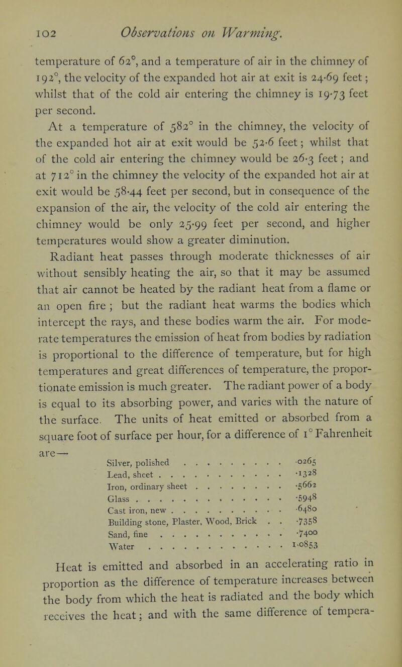 temperature of 6:a°, and a temperature of air in the chimney of 192°, the velocity of the expanded hot air at exit is 24-69 feet; whilst that of the cold air entering the chimney is 19-73 feet per second. At a temperature of 582° in the chimney, the velocity of the expanded hot air at exit v/ould be 52-6 feet; whilst that of the cold air entering the chimney would be 26-3 feet; and at 712° in the chimney the velocity of the expanded hot air at exit would be 58-44 feet per second, but in consequence of the expansion of the air, the velocity of the cold air entering the chimney would be only 25-99 f^^t per second, and higher temperatures would show a greater diminution. Radiant heat passes through moderate thicknesses of air without sensibly heating the air, so that it may be assumed that air cannot be heated by the radiant heat from a flame or an open fire ; but the radiant heat warms the bodies which intercept the rays, and these bodies warm the air. For mode- rate temperatures the emission of heat from bodies by radiation is proportional to the difference of temperature, but for high temperatures and great differences of temperature, the propor- tionate emission is much greater. The radiant power of a body is equal to its absorbing power, and varies with the nature of the surface. The units of heat emitted or absorbed from a square foot of surface per hour, for a difference of 1° Fahrenheit are— Silver, polished 0265 Lead, sheet -1328 Iron, ordinary sheet -5662 Glass -5948 Cast iron, new 6480 Building stone, Plaster. Wood, Brick . . -7358 Sand, fine -740° Water 1'0853 Heat is emitted and absorbed in an accelerating ratio in proportion as the difference of temperature increases between the body from which the heat is radiated and the body which receives the heat; and with the same difference of tempera-