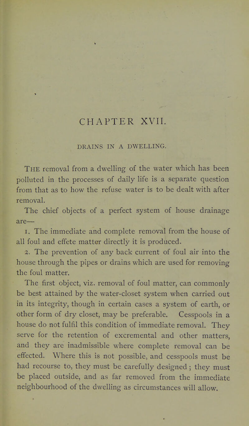 CHAPTER XVII. DRAINS IN A DWELLING. The removal from a dwelling of the water which has been polluted in the processes of daily life is a separate question from that as to how the refuse water is to be dealt with after removal. The chief objects of a perfect system of house drainage are— I. The immediate and complete removal from the house of all foul and effete matter directly it is produced. 3. The prevention of any back current of foul air into the house through the pipes or drains which are used for removing the foul matter. The first object, viz. removal of foul matter, can commonly be best attained by the water-closet system when carried out in its integrity, though in certain cases a system of earth, or other form of dry closet, may be preferable. Cesspools in a house do not fulfil this condition of immediate removal. They serve for the retention of excremental and other matters, and they are inadmissible where complete removal can be effected. Where this is not possible, and cesspools must be had recourse to, they must be carefully designed; they must be placed outside, and as far removed from the immediate neighbourhood of the dwelling as circumstances will allow.