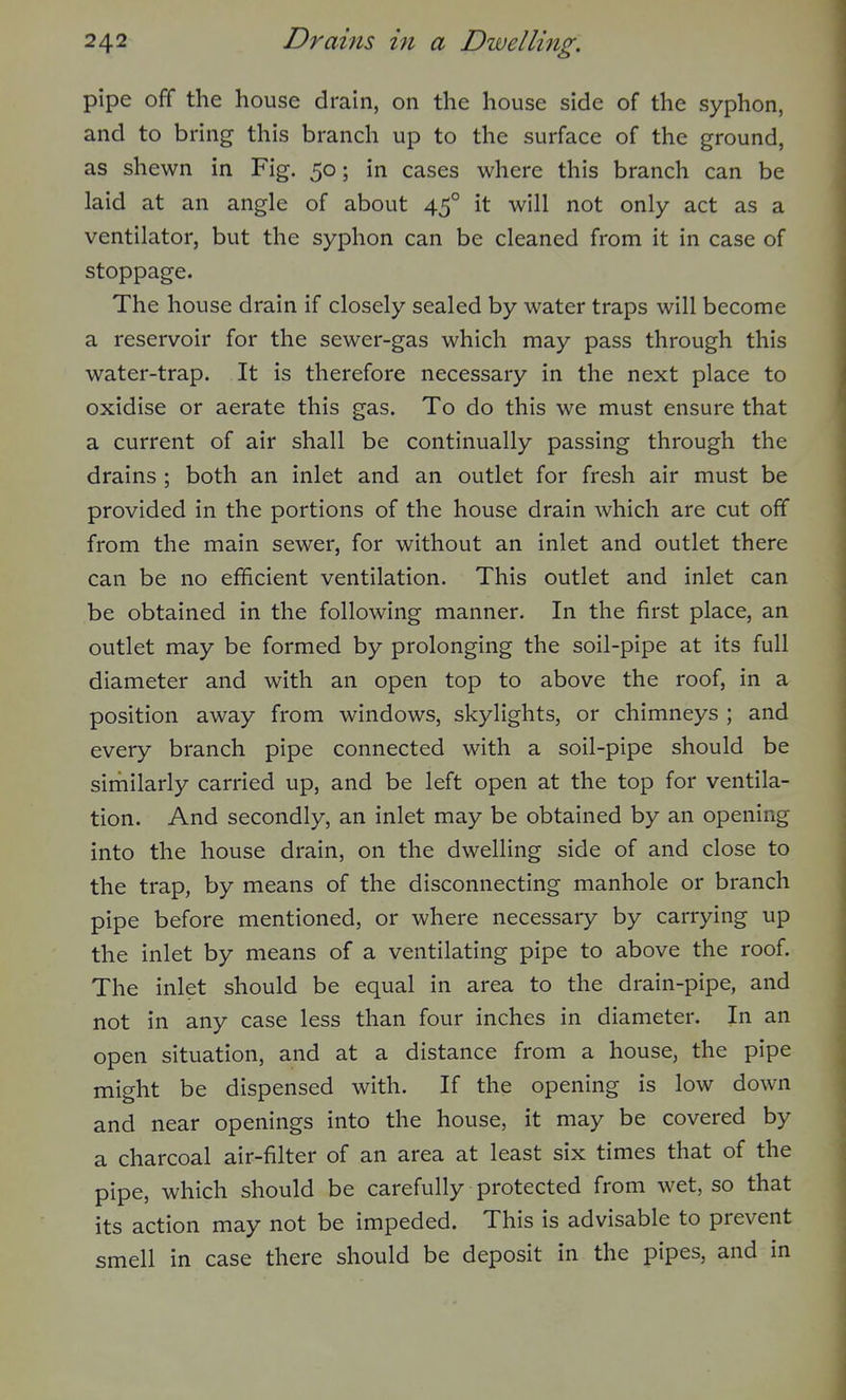 pipe off the house drain, on the house side of the syphon, and to bring this branch up to the surface of the ground, as shewn in Fig. 50; in cases where this branch can be laid at an angle of about 45° it will not only act as a ventilator, but the syphon can be cleaned from it in case of stoppage. The house drain if closely sealed by water traps will become a reservoir for the sewer-gas which may pass through this water-trap. It is therefore necessary in the next place to oxidise or aerate this gas. To do this we must ensure that a current of air shall be continually passing through the drains ; both an inlet and an outlet for fresh air must be provided in the portions of the house drain which are cut off from the main sewer, for without an inlet and outlet there can be no efficient ventilation. This outlet and inlet can be obtained in the following manner. In the first place, an outlet may be formed by prolonging the soil-pipe at its full diameter and with an open top to above the roof, in a position away from windows, skylights, or chimneys ; and every branch pipe connected with a soil-pipe should be similarly carried up, and be left open at the top for ventila- tion. And secondly, an inlet may be obtained by an opening into the house drain, on the dwelling side of and close to the trap, by means of the disconnecting manhole or branch pipe before mentioned, or where necessary by carrying up the inlet by means of a ventilating pipe to above the roof. The inlet should be equal in area to the drain-pipe, and not in any case less than four inches in diameter. In an open situation, and at a distance from a house, the pipe might be dispensed with. If the opening is low down and near openings into the house, it may be covered by a charcoal air-filter of an area at least six times that of the pipe, which should be carefully protected from wet, so that its action may not be impeded. This is advisable to prevent smell in case there should be deposit in the pipes, and in