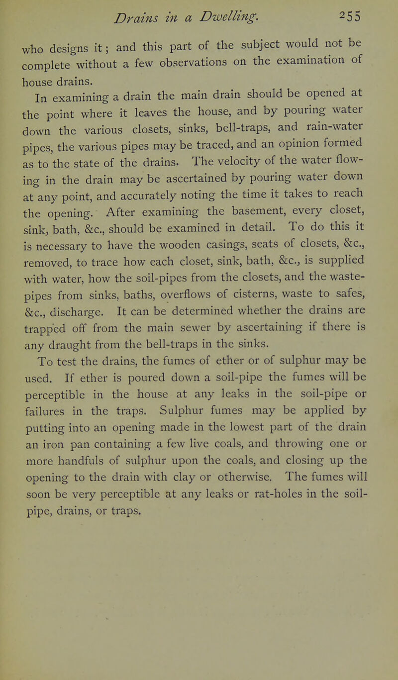 who designs it; and this part of the subject would not be complete without a few observations on the examination of house drains. In examining a drain the main drain should be opened at the point where it leaves the house, and by pouring water down the various closets, sinks, bell-traps, and rain-water pipes, the various pipes may be traced, and an opinion formed as to the state of the drains. The velocity of the water flow- ing in the drain may be ascertained by pouring water down at any point, and accurately noting the time it takes to reach the opening. After examining the basement, every closet, sink, bath, &c., should be examined in detail. To do this it is necessary to have the wooden casings, seats of closets, &c., removed, to trace how each closet, sink, bath, &c., is supplied with water, how the soil-pipes from the closets, and the waste- pipes from sinks, baths, overflows of cisterns, waste to safes, &c., discharge. It can be determined whether the drains are trapped off from the main sewer by ascertaining if there is any draught from the bell-traps in the sinks. To test the drains, the fumes of ether or of sulphur may be used. If ether is poured down a soil-pipe the fumes will be perceptible in the house at any leaks in the soil-pipe or failures in the traps. Sulphur fumes may be applied by putting into an opening made in the lowest part of the drain an iron pan containing a few live coals, and throwing one or more handfuls of sulphur upon the coals, and closing up the opening to the drain with clay or otherwise. The fumes will soon be very perceptible at any leaks or rat-holes in the soil- pipe, drains, or traps.