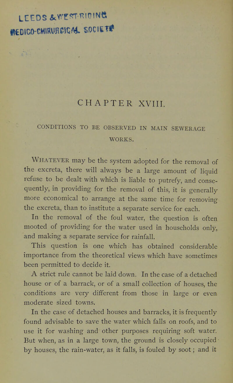 LEEDS &:VT*^f^'ntNtt CHAPTER XVIII. CONDITIONS TO BE OBSERVED IN MAIN SEWERAGE WORKS. Whatever may be the system adopted for the removal of the excreta, there will always be a large amount of liquid refuse to be dealt with which is liable to putrefy, and conse- quently, in providing for the removal of this, it is generally more economical to arrange at the same time for removing the excreta, than to institute a separate service for each. In the removal of the foul water, the question is often mooted of providing for the water used in households only, and making a separate service for rainfall. This question is one which has obtained considerable importance from the theoretical views which have sometimes been permitted to decide it. A strict rule cannot be laid down. In the case of a detached house or of a barrack, or of a small collection of houses, the conditions are very different from those in large or even moderate sized towns. In the case of detached houses and barracks, it is frequently found advisable to save the water which falls on roofs, and to use it for washing and other purposes requiring soft water. But when, as in a large town, the ground is closely occupied • by houses, the rain-water, as it falls, is fouled by soot; and it