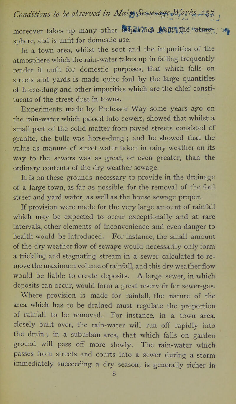 Conditions to be observed in Mai^^e-mKO^U^ork^.^J,. , moreover takes up many other tepiilr^fia i/^^^ij^^. '^-biaon; sphere, and is unfit for domestic use. In a town area, whilst the soot and the impurities of the atmosphere which the rain-water takes up in falling frequently render it unfit for domestic purposes, that which falls on streets and yards is made quite foul by the large quantities of horse-dung and other impurities which are the chief consti- tuents of the street dust in towns. Experiments made by Professor Way some years ago on the rain-water which passed into sewers, showed that whilst a small part of the solid matter from paved streets consisted of granite, the bulk was horse-dung ; and he showed that the value as manure of street water taken in rainy weather on its way to the sewers was as great, or even greater^ than the ordinary contents of the dry weather sewage. It is on these grounds necessary to provide in the drainage of a large town, as far as possible, for the removal of the foul street and yard water, as well as the house sewage proper. If provision were made for the very large amount of rainfall which may be expected to occur exceptionally and at rare intervals, other elements of inconvenience and even danger to health would be introduced. For instance, the small amount of the dry weather flow of sewage would necessarily only form a trickling and stagnating stream in a sewer calculated to re- move the maximum volume of rainfall, and this dry weather flow would be liable to create deposits. A large sewer, in which deposits can occur, would form a great reservoir for sewer-gas. Where provision is made for rainfall, the nature of the area which has to be drained must regulate the proportion of rainfall to be removed. For instance, in a town area, closely built over, the rain-water will run off rapidly into the drain; in a suburban area, that which falls on garden ground will pass off more slowly. The rain-water which passes from streets and courts into a sewer during a storm immediately succeeding a dry season, is generally richer in