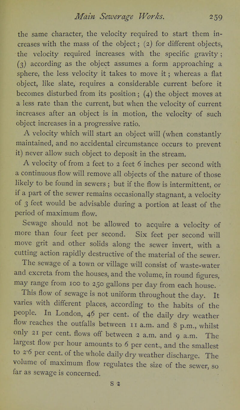 the same character, the velocity required to start them in- creases with the mass of the object; (2) for different objects, the velocity required increases with the specific gravity; (3) according as the object assumes a form approaching a sphere, the less velocity it takes to move it; whereas a flat object, like slate, requires a considerable current before it becomes disturbed from its position; (4) the object moves at a less rate than the current, but when the velocity of current increases after an object is in motion, the velocity of such object increases in a progressive ratio. A velocity which will start an object will (when constantly maintained, and no accidental circumstance occurs to prevent it) never allow such object to deposit in the stream. A velocity of from % feet to a feet 6 inches per second with a continuous flow will remove all objects of the nature of those likely to be found in sewers ; but if the flow is intermittent, or if a part of the sewer remains occasionally stagnant, a velocity of 3 feet would be advisable during a portion at least of the period of maximum flow. Sewage should not be allowed to acquire a velocity of more than four feet per second. Six feet per second will move grit and other solids along the sewer invert, with a cutting action rapidly destructive of the material of the sewer. The sewage of a town or village will consist of waste-water and excreta from the houses, and the volume, in round figures, may range from 100 to 250 gallons per day from each house. This flow of sewage is not uniform throughout the day. It varies with different places, according to the habits of the people. In London, 46 per cent, of the daily dry weather flow reaches the outfalls between 11 a.m. and 8 p.m., whilst only 21 per cent, flows off between 2 a.m. and 9 a.m. The largest flow per hour amounts to 6 per cent., and the smallest to 3-6 per cent, of the whole daily dry weather discharge. The volume of maximum flow regulates the size of the sewer, so far as sewage is concerned. S 2