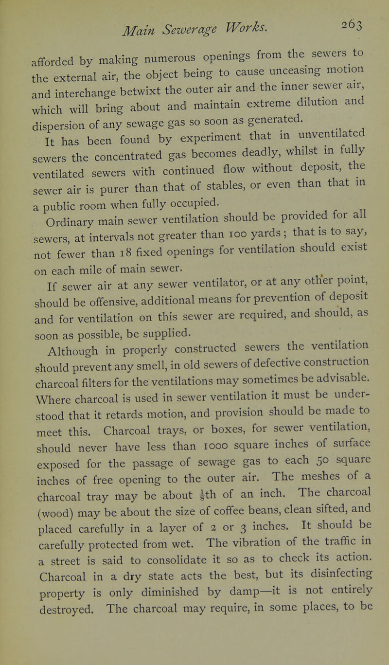 afforded by making numerous openings from the sewers to the external air, the object being to cause unceasmg motion and interchange betwixt the outer air and the inner sewer air which will bring about and maintain extreme dilution and dispersion of any sewage gas so soon as generated. It has been found by experiment that in unventilated sewers the concentrated gas becomes deadly, whilst m fully ventilated sewers with continued flow without deposit, the sewer air is purer than that of stables, or even than that in a public room when fully occupied. Ordinary main sewer ventilation should be provided for all sewers, at intei-vals not greater than 100 yards ; that is to say, not fewer than 18 fixed openings for ventilation should exist on each mile of main sewer. If sewer air at any sewer ventilator, or at any other point, should be offensive, additional means for prevention of deposit and for ventilation on this sewer are required, and should, as soon as possible, be supplied. Although in properly constructed sewers the ventilation should prevent any smell, in old sewers of defective construction charcoal filters for the ventilations may sometimes be advisable. Where charcoal is used in sewer ventilation it must be under- stood that it retards motion, and provision should be made to meet this. Charcoal trays, or boxes, for sewer ventilation, should never have less than 1000 square inches of surface exposed for the passage of sewage gas to each 50 square inches of free opening to the outer air. The meshes of a charcoal tray may be about ith of an inch. The charcoal (wood) may be about the size of coffee beans, clean sifted, and placed carefully in a layer of a or 3 inches. It should be carefully protected from wet. The vibration of the traffic in a street is said to consolidate it so as to check its action. Charcoal in a dry state acts the best, but its disinfecting property is only diminished by damp—it is not entirely destroyed. The charcoal may require, in some places, to be