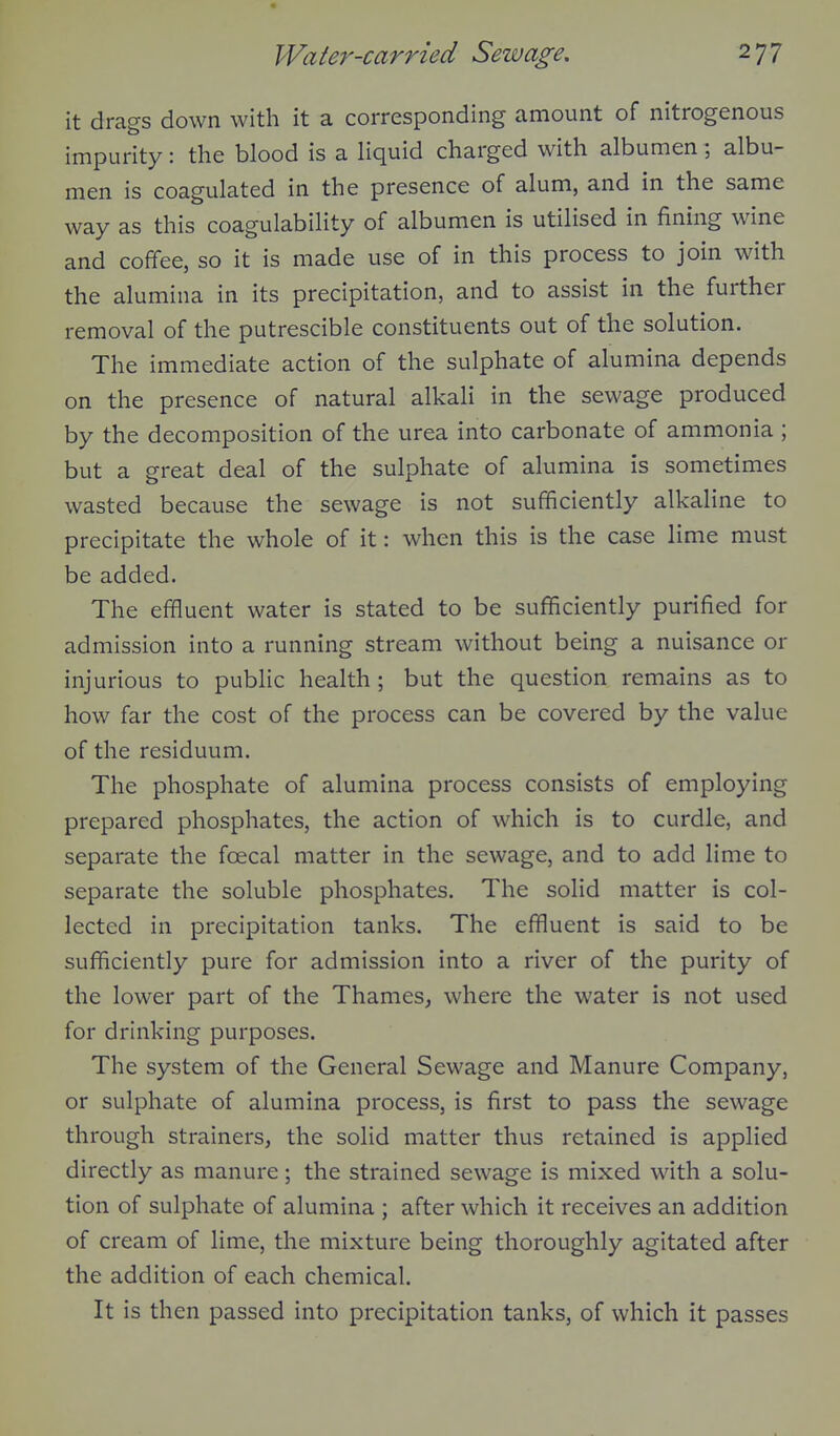 it drags down with it a corresponding amount of nitrogenous impurity: the blood is a liquid charged with albumen; albu- men is coagulated in the presence of alum, and in the same way as this coagulability of albumen is utilised in fining wine and coffee, so it is made use of in this process to join with the alumina in its precipitation, and to assist in the further removal of the putrescible constituents out of the solution. The immediate action of the sulphate of alumina depends on the presence of natural alkali in the sewage produced by the decomposition of the urea into carbonate of ammonia ; but a great deal of the sulphate of alumina is sometimes wasted because the sewage is not sufficiently alkaline to precipitate the whole of it: when this is the case lime must be added. The effluent water is stated to be sufficiently purified for admission into a running stream without being a nuisance or injurious to public health ; but the question remains as to how far the cost of the process can be covered by the value of the residuum. The phosphate of alumina process consists of employing prepared phosphates, the action of which is to curdle, and separate the foecal matter in the sewage, and to add lime to separate the soluble phosphates. The solid matter is col- lected in precipitation tanks. The effiuent is said to be sufficiently pure for admission into a river of the purity of the lower part of the Thames, where the water is not used for drinking purposes. The system of the General Sewage and Manure Company, or sulphate of alumina process, is first to pass the sewage through strainers, the solid matter thus retained is applied directly as manure; the strained sewage is mixed with a solu- tion of sulphate of alumina ; after which it receives an addition of cream of lime, the mixture being thoroughly agitated after the addition of each chemical. It is then passed into precipitation tanks, of which it passes