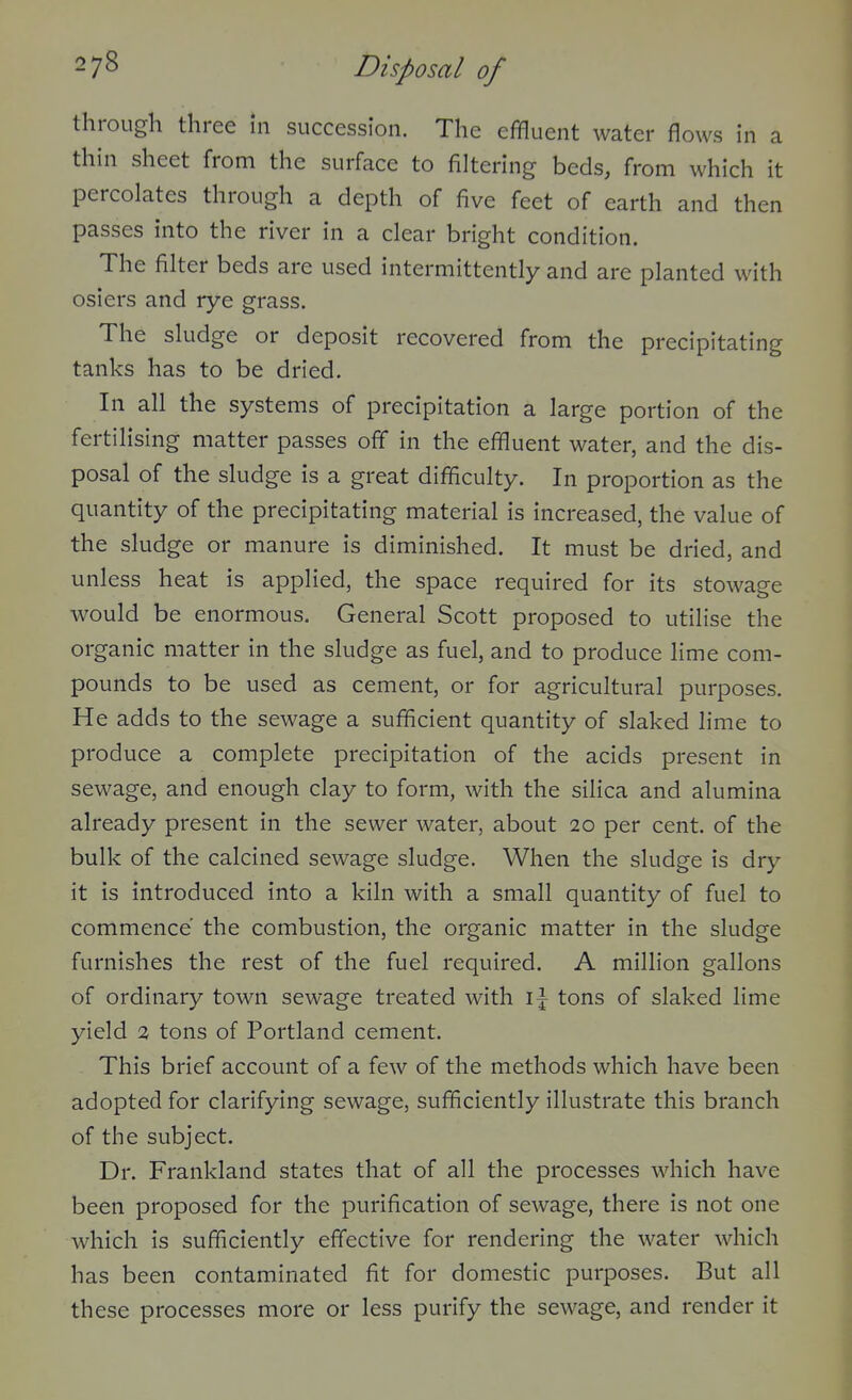 through three In succession. The effluent water flows in a thin sheet from the surface to filtering beds, from which it percolates through a depth of five feet of earth and then passes into the river in a clear bright condition. The filter beds are used intermittently and are planted with osiers and rye grass. The sludge or deposit recovered from the precipitating tanks has to be dried. In all the systems of precipitation a large portion of the fertilising matter passes off in the effluent water, and the dis- posal of the sludge is a great difficulty. In proportion as the quantity of the precipitating material is increased, the value of the sludge or manure is diminished. It must be dried, and unless heat is applied, the space required for its stowage would be enormous. General Scott proposed to utilise the organic matter in the sludge as fuel, and to produce lime com- pounds to be used as cement, or for agricultural purposes. He adds to the sewage a sufficient quantity of slaked lime to produce a complete precipitation of the acids present in sewage, and enough clay to form, with the silica and alumina already present in the sewer water, about 20 per cent, of the bulk of the calcined sewage sludge. When the sludge is dry it is introduced into a kiln with a small quantity of fuel to commence the combustion, the organic matter in the sludge furnishes the rest of the fuel required. A million gallons of ordinary town sewage treated with tons of slaked lime yield 3 tons of Portland cement. This brief account of a few of the methods which have been adopted for clarifying sewage, sufficiently illustrate this branch of the subject. Dr. Frankland states that of all the processes which have been proposed for the purification of sewage, there is not one which is sufficiently effective for rendering the water which has been contaminated fit for domestic purposes. But all these processes more or less purify the sewage, and render it