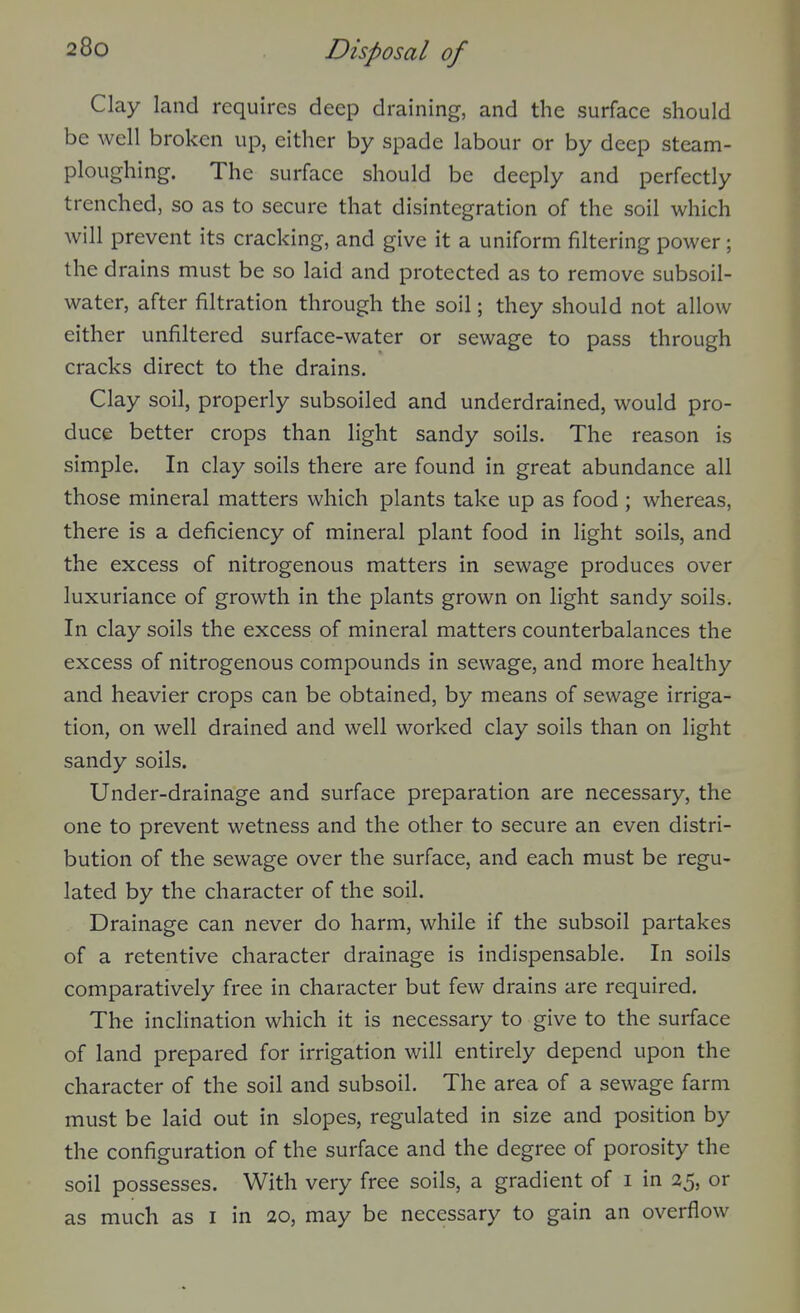 Clay land requires deep draining, and the surface should be well broken up, either by spade labour or by deep steam- ploughing. The surface should be deeply and perfectly trenched, so as to secure that disintegration of the soil which will prevent its cracking, and give it a uniform filtering power; the drains must be so laid and protected as to remove subsoil- water, after filtration through the soil; they should not allow either unfiltered surface-water or sewage to pass through cracks direct to the drains. Clay soil, properly subsoiled and underdrained, would pro- duce better crops than light sandy soils. The reason is simple. In clay soils there are found in great abundance all those mineral matters which plants take up as food; whereas, there is a deficiency of mineral plant food in light soils, and the excess of nitrogenous matters in sewage produces over luxuriance of growth in the plants grown on light sandy soils. In clay soils the excess of mineral matters counterbalances the excess of nitrogenous compounds in sewage, and more healthy and heavier crops can be obtained, by means of sewage irriga- tion, on well drained and well worked clay soils than on light sandy soils. Under-drainage and surface preparation are necessary, the one to prevent wetness and the other to secure an even distri- bution of the sewage over the surface, and each must be regu- lated by the character of the soil. Drainage can never do harm, while if the subsoil partakes of a retentive character drainage is indispensable. In soils comparatively free in character but few drains are required. The inclination which it is necessary to give to the surface of land prepared for irrigation will entirely depend upon the character of the soil and subsoil. The area of a sewage farm must be laid out in slopes, regulated in size and position by the configuration of the surface and the degree of porosity the soil possesses. With very free soils, a gradient of i in 25, or as much as i in 20, may be necessary to gain an overflow