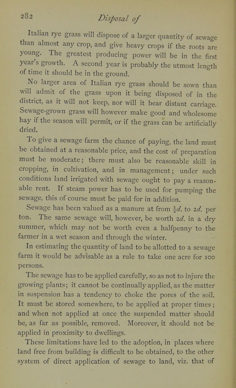 Italian rye grass will dispose of a larger quantity of sewage than almost any crop, and give heavy crops if the roots are young. The greatest producing power will be in the first year's growth. A second year is probably the utmost length of time it should be in the ground. No larger area of Italian rye grass should be sown than will admit of the grass upon it being disposed of in the district, as it will not keep, nor will it bear distant carriage. Sewage-grown grass will however make good and wholesome hay if the season will permit, or if the grass can be artificially dried. To give a sewage farm the chance of paying, the land must be obtained at a reasonable price, and the cost of preparation must be moderate; there must also be reasonable skill in cropping, in cultivation, and in management; under such conditions land irrigated with sewage ought to pay a reason- able rent. If steam power has to be used for pumping the sewage, this of course must be paid for in addition. Sewage has been valued as a manure at from \d. to id. per ton. The same sewage will, however, be worth id. in a dry summer, which may not be worth even a halfpenny to the farmer in a wet season and through the winter. In estimating the quantity of land to be allotted to a sewage farm it would be advisable as a rule to take one acre for lOO persons. The sewage has to be applied carefully, so as not to injure the growing plants; it cannot be continually applied, as the matter in suspension has a tendency to choke the pores of the soil. It must be stored somewhere, to be applied at proper times ; and when not applied at once the suspended matter should be, as far as possible, removed. Moreover, it should not be applied in proximity to dwellings. These limitations have led to the adoption, in places where land free from building is difficult to be obtained, to the other system of direct application of sewage to land, viz. that of