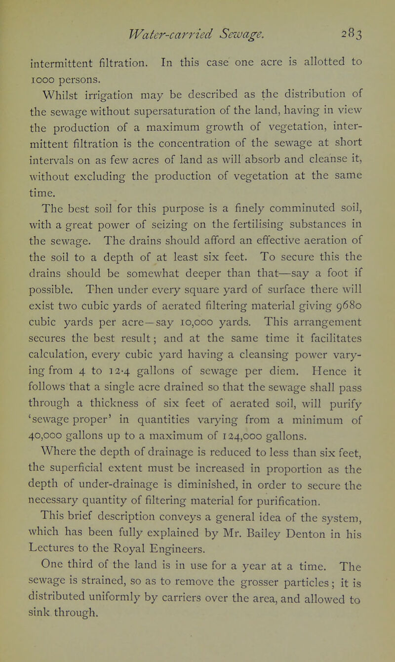 intermittent filtration. In this case one acre is allotted to 1000 persons. Whilst irrigation may be described as the distribution of the sewage without supersaturation of the land, having in view the production of a maximum growth of vegetation, inter- mittent filtration is the concentration of the sewage at short intervals on as few acres of land as will absorb and cleanse it, without excluding the production of vegetation at the same time. The best soil for this purpose is a finely comminuted soil, with a great power of seizing on the fertilising substances in the sewage. The drains should afford an effective aeration of the soil to a depth of at least six feet. To secure this the drains should be somewhat deeper than that—say a foot if possible. Then under eveiy square yard of surface there will exist two cubic yards of aerated filtering material giving 9680 cubic yards per acre—say 10,000 yards. This arrangement secures the best result; and at the same time it facilitates calculation, every cubic yard having a cleansing power vary- ing from 4 to 12-4 gallons of sewage per diem. Hence it follows that a single acre drained so that the sewage shall pass through a thickness of six feet of aerated soil, will purify 'sewage proper' in quantities varying from a minimum of 40,000 gallons up to a maximum of 124,000 gallons. Where the depth of drainage is reduced to less than six feet, the superficial extent must be increased in proportion as the depth of under-drainage is diminished, in order to secure the necessary quantity of filtering material for purification. This brief description conveys a general idea of the system, which has been fully explained by Mr. Bailey Denton in his Lectures to the Royal Engineers. One third of the land is in use for a year at a time. The sewage is strained, so as to remove the grosser particles; it is distributed uniformly by carriers over the area, and allowed to sink through.