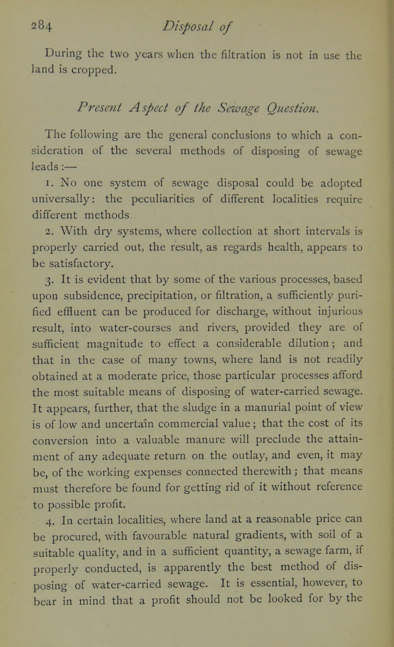 During the two years when the filtration is not in use the land is cropped. Present Aspect of the Sewage Question. The following are the general conclusions to which a con- sideration of the several methods of disposing of sewage leads:— 1. No one system of sewage disposal could be adopted universally: the peculiarities of different localities require different methods. 2. With dry systems, where collection at short intervals is properly carried out, the result, as regards health, appears to be satisfactory. 3. It is evident that by some of the various processes, based upon subsidence, precipitation, or filtration, a sufficiently puri- fied effluent can be produced for discharge, without injurious result, into water-courses and rivers, provided they are of sufficient magnitude to effect a considerable dilution; and that in the case of many towns, where land is not readily obtained at a moderate price, those particular processes afford the most suitable means of disposing of water-carried sewage. It appears, further, that the sludge in a manurial point of view is of low and uncertain commercial value; that the cost of its conversion into a valuable manure will preclude the attain- ment of any adequate return on the outlay, and even, it may be, of the working expenses connected therewith; that means must therefore be found for getting rid of it without reference to possible profit. 4. In certain localities, where land at a reasonable price can be procured, with favourable natural gradients, with soil of a suitable quality, and in a sufficient quantity, a sewage farm, if properly conducted, is apparently the best method of dis- posing of water-carried sewage. It is essential, however, to bear in mind that a profit should not be looked for by the