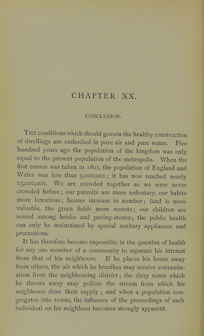 CHAPTER XX. CONCLUSION. The conditions which should govern the healthy construction of dwellings are embodied in pure air and pure water. Five hundred years ago the population of the kingdom was only equal to the present population of the metropolis. When the first census was taken in 1801, the population of England and Wales was less than 9,000,000 ; it has now reached nearly 25,000,000. We are crowded together as we were never crowded before ; our pursuits are more sedentary, our habits more luxurious ; houses increase in number ; land is more valuable, the green fields more remote; our children are reared among bricks and paving-stones; the public health can only be maintained by special sanitary appliances and precautions. It has therefore become impossible in the question of health for any one member of a community to separate his interest from that of his neighbours. If he places his house away from others, the air which he breathes may receive contamin- ation from the neighbouring district; the dirty water which he throws away may pollute the stream from which his neighbours draw their supply ; and when a population con- gregates into towns, the influence of the proceedings of each individual on his neighbour becomes strongly apparent.