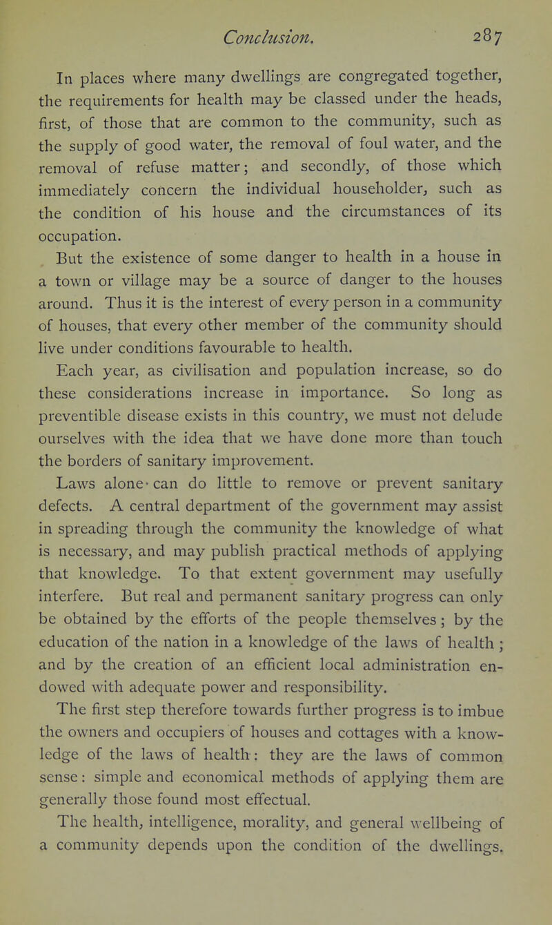 In places where many dwellings are congregated together, the requirements for health may be classed under the heads, first, of those that are common to the community, such as the supply of good water, the removal of foul water, and the removal of refuse matter; and secondly, of those which immediately concern the individual householder, such as the condition of his house and the circumstances of its occupation. But the existence of some danger to health in a house in a town or village may be a source of danger to the houses around. Thus it is the interest of every person in a community of houses, that every other member of the community should live under conditions favourable to health. Each year, as civilisation and population increase, so do these considerations increase in importance. So long as preventible disease exists in this country, we must not delude ourselves with the idea that we have done more than touch the borders of sanitary improvement. Laws alone-can do little to remove or prevent sanitary defects. A central department of the government may assist in spreading through the community the knowledge of what is necessary, and may publish practical methods of applying that knowledge. To that extent government may usefully interfere. But real and permanent sanitary progress can only be obtained by the efforts of the people themselves; by the education of the nation in a knowledge of the laws of health ; and by the creation of an efficient local administration en- dowed with adequate power and responsibility. The first step therefore towards further progress is to imbue the owners and occupiers of houses and cottages with a know- ledge of the laws of health : they are the laws of common sense: simple and economical methods of applying them are generally those found most effectual. The health; intelligence, morality, and general wellbeing of a community depends upon the condition of the dwellings.