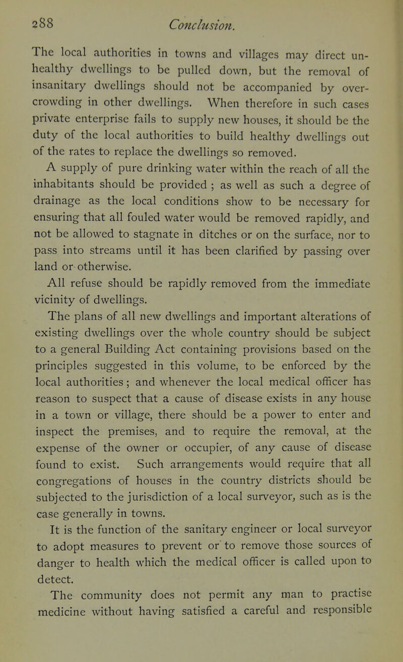 The local authorities in towns and villages may direct un- healthy dwellings to be pulled down, but the removal of insanitary dwellings should not be accompanied by over- crowding in other dwellings. When therefore in such cases private enterprise fails to supply new houses, it should be the duty of the local authorities to build healthy dwellings out of the rates to replace the dwellings so removed. A supply of pure drinking water within the reach of all the inhabitants should be provided ; as well as such a degree of drainage as the local conditions show to be necessary for ensuring that all fouled water would be removed rapidly, and not be allowed to stagnate in ditches or on the surface, nor to pass into streams until it has been clarified by passing over land or otherwise. All refuse should be rapidly removed from the immediate vicinity of dwellings. The plans of all new dwellings and important alterations of existing dwellings over the whole country should be subject to a general Building Act containing provisions based on the principles suggested in this volume, to be enforced by the local authorities ; and whenever the local medical officer has reason to suspect that a cause of disease exists in any house in a town or village, there should be a power to enter and inspect the premises, and to require the removal, at the expense of the owner or occupier, of any cause of disease found to exist. Such arrangements would require that all congregations of houses in the country districts should be subjected to the jurisdiction of a local surveyor, such as is the case generally in towns. It is the function of the sanitary engineer or local surveyor to adopt measures to prevent or to remove those sources of danger to health which the medical officer is called upon to detect. The community does not permit any man to practise medicine without having satisfied a careful and responsible