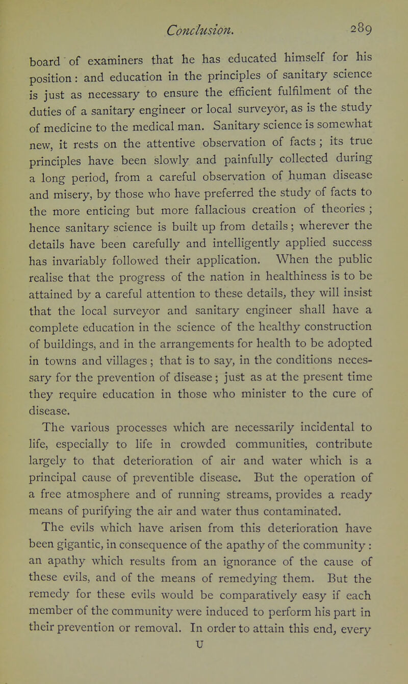 board of examiners that he has educated himself for his position: and education in the principles of sanitary science is just as necessary to ensure the efficient fulfilment of the duties of a sanitary engineer or local surveyor, as is the study of medicine to the medical man. Sanitary science is somewhat new, it rests on the attentive observation of facts ; its true principles have been slowly and painfully collected during a long period, from a careful observation of human disease and misery, by those who have preferred the study of facts to the more enticing but more fallacious creation of theories ; hence sanitary science is built up from details; wherever the details have been carefully and intelligently applied success has invariably followed their application. When the public realise that the progress of the nation in healthiness is to be attained by a careful attention to these details, they will insist that the local surveyor and sanitary engineer shall have a complete education in the science of the healthy construction of buildings, and in the arrangements for health to be adopted in towns and villages ; that is to say, in the conditions neces- sary for the prevention of disease; just as at the present time they require education in those who minister to the cure of disease. The various processes which are necessarily incidental to life, especially to life in crowded communities, contribute largely to that deterioration of air and water which is a principal cause of preventible disease. But the operation of a free atmosphere and of running streams, provides a ready means of purifying the air and water thus contaminated. The evils which have arisen from this deterioration have been gigantic, in consequence of the apathy of the community: an apathy which results from an ignorance of the cause of these evils, and of the means of remedying them. But the remedy for these evils would be comparatively easy if each member of the community were induced to perform his part in their prevention or removal. In order to attain this end, every U