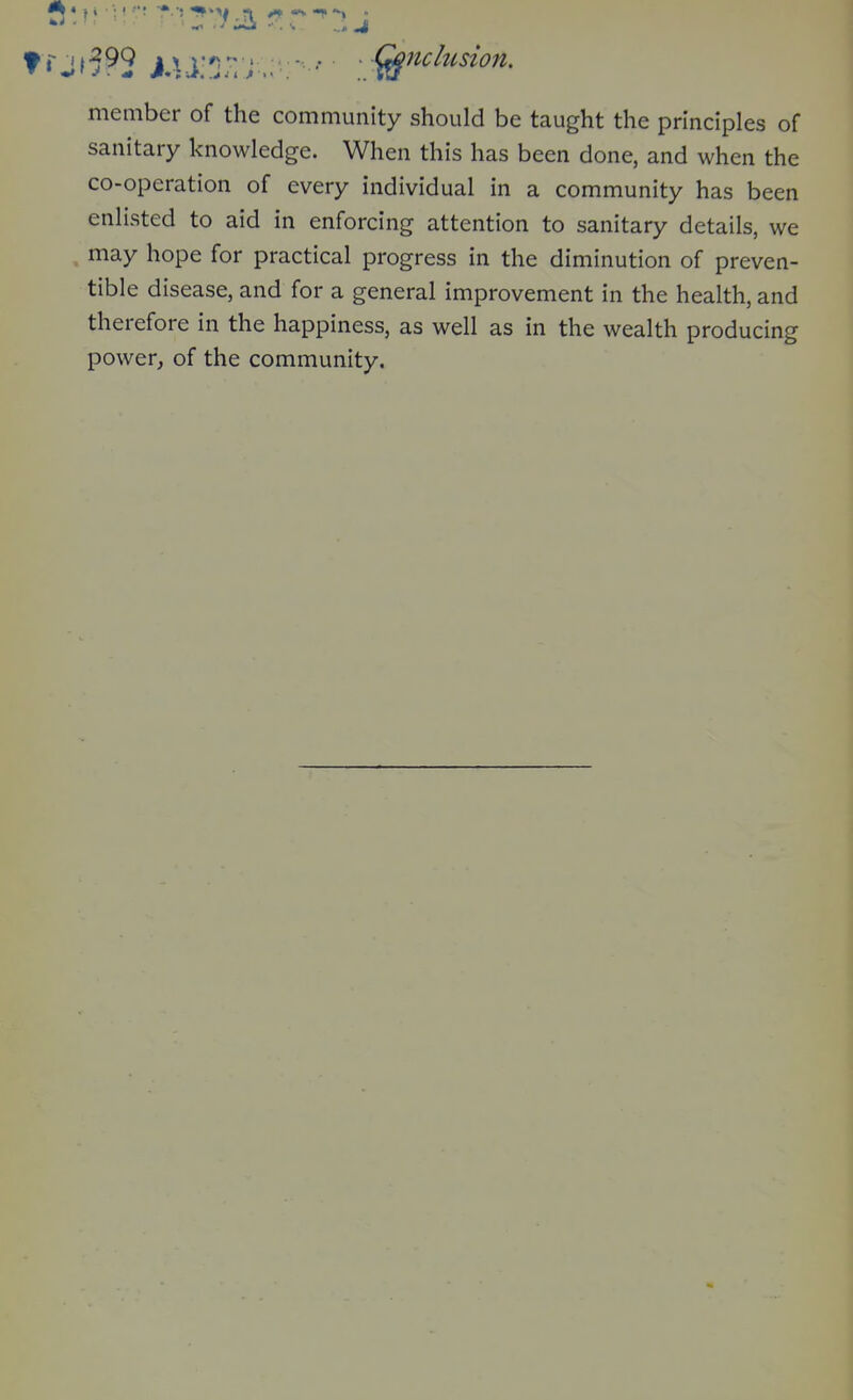 ! n T ' • ^ .-^iii -■. ... J member of the community should be taught the principles of sanitary knowledge. When this has been done, and when the co-operation of every individual in a community has been enlisted to aid in enforcing attention to sanitary details, we may hope for practical progress in the diminution of preven- tible disease, and for a general improvement in the health, and therefore in the happiness, as well as in the wealth producing power, of the community.