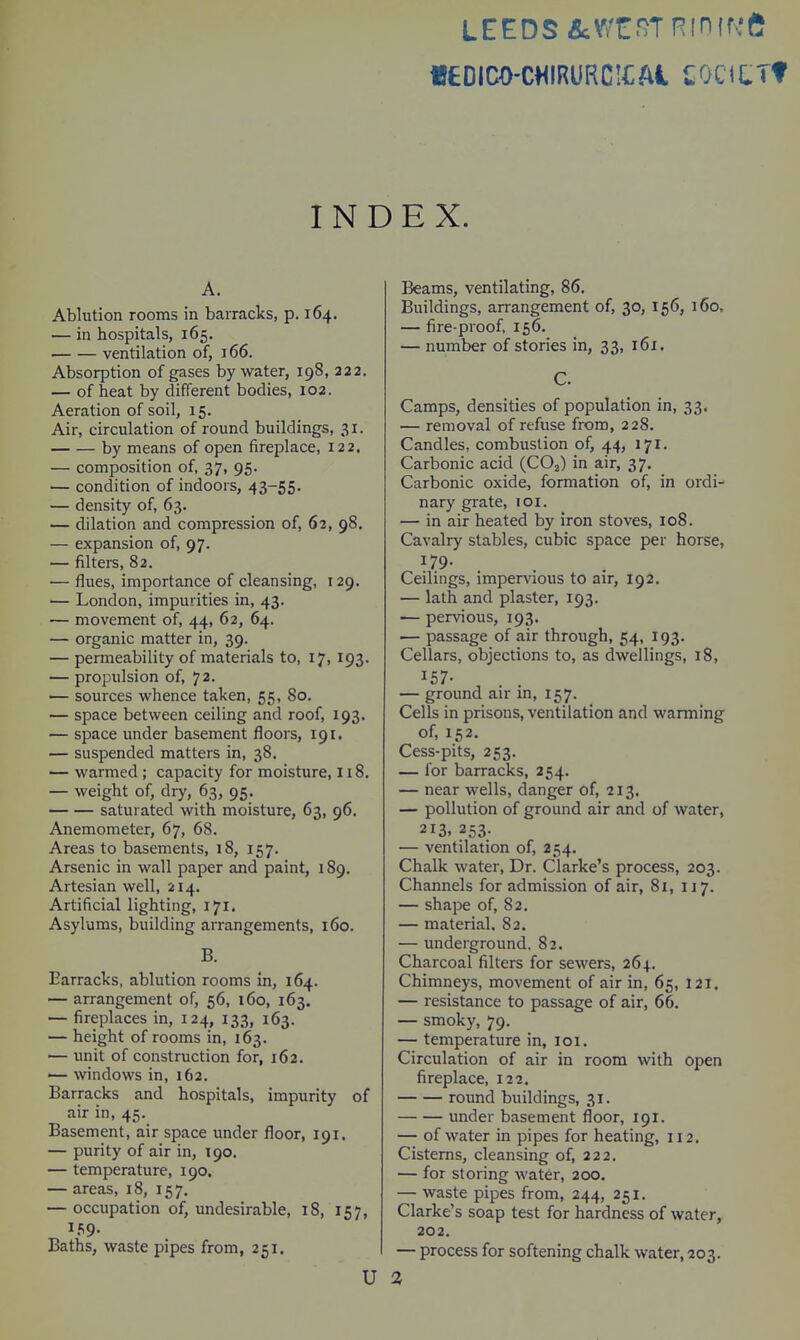 LEEDS &:Wi:.'?Tninff.,'e «£DICO-CHIRURC!£Ai COGUTf INDEX. A. Ablution rooms in barracks, p. 164. — in hospitals, 165. ventilation of, 166. Absorption of gases by water, 198, 322. — of heat by different bodies, 102. Aeration of soil, 15. Air, circulation of round buildings, 31. by means of open fireplace, 122. — composition of, 37, 95. — condition of indoors, 43-55. — density of, 63. — dilation and compression of, 62, 98. — expansion of, 97. — filters, 82. — flues, importance of cleansing, 129. — London, impurities in, 43. — movement of, 44, 62, 64. — organic matter in, 39. — permeability of materials to, 17, 193. — propulsion of, 72. — sources whence taken, 55, 80. — space between ceiling and roof, 193. — space under basement floors, 191, — suspended matters in, 38. — warmed ; capacity for moisture, 118. — weight of, dry, 63, 95. saturated with moisture, 63, 96. Anemometer, 67, 68. Areas to basements, 18, 157. Arsenic in wall paper and paint, 189. Artesian well, 214. Artificial lighting, 171. Asylums, building arrangements, 160. B. Barracks, ablution rooms in, 164. — arrangement of, 56, 160, 163. — fireplaces in, 124, 133, 163. — height of rooms in, 163. — unit of construction for, 162. '— windows in, 162. Barracks and hospitals, impurity of air in, 45. Basement, air space under floor, 191. — purity of air in, T90. — temperature, 190. — areas, 18, 157. — occupation of, undesirable, 18, 157, 159. Baths, waste pipes from, 251. U Beams, ventilating, 86. Buildings, arrangement of, 30, 156, 160. — fire-proof, 156. — number of stories in, 33, 161. C. Camps, densities of population in, 33. — removal of refuse from, 228. Candles, combustion of, 44, 171. Carbonic acid (CO2) in air, 37. Carbonic oxide, formation of, in ordi- nary grate, loi. — in air heated by iron stoves, 108. Cavalry stables, cubic space per horse, 179. Ceilings, impervious to air, 192. — lath and plaster, 193. — pervious, 193. — passage of air through, 54, 193. Cellars, objections to, as dwellings, 18, 157- . . — ground air m, 157. Cells in prisons, ventilation and warming of, 152. Cess-pits, 253. — for barracks, 254. — near wells, danger of, 213. — pollution of ground air and of water, 213. 253. — ventilation of, 254, Chalk water. Dr. Clarke's process, 203. Channels for admission of air, 81, 117. — shape of, 82. — material, 82. — underground. 82. Charcoal filters for sewers, 264. Chimneys, movement of air in, 65, 121. — resistance to passage of air, 66. — smoky, 79. — temperature in, loi. Circulation of air in room with open fireplace, 122. round buildings, 31. under basement floor, 191. — of water in pipes for heating, 112. Cisterns, cleansing of, 222. — for storing water, 200. — waste pipes from, 244, 251. Clarke's soap test for hardness of water, 202. — process for softening chalk water, 203.